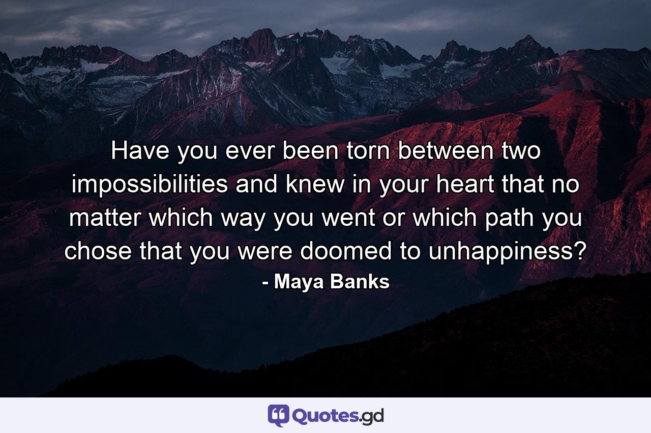 Have you ever been torn between two impossibilities and knew in your heart that no matter which way you went or which path you chose that you were doomed to unhappiness? - Quote by Maya Banks