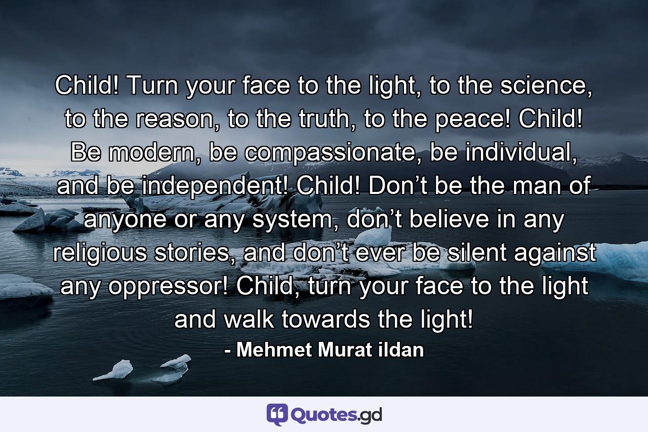 Child! Turn your face to the light, to the science, to the reason, to the truth, to the peace! Child! Be modern, be compassionate, be individual, and be independent! Child! Don’t be the man of anyone or any system, don’t believe in any religious stories, and don’t ever be silent against any oppressor! Child, turn your face to the light and walk towards the light! - Quote by Mehmet Murat ildan