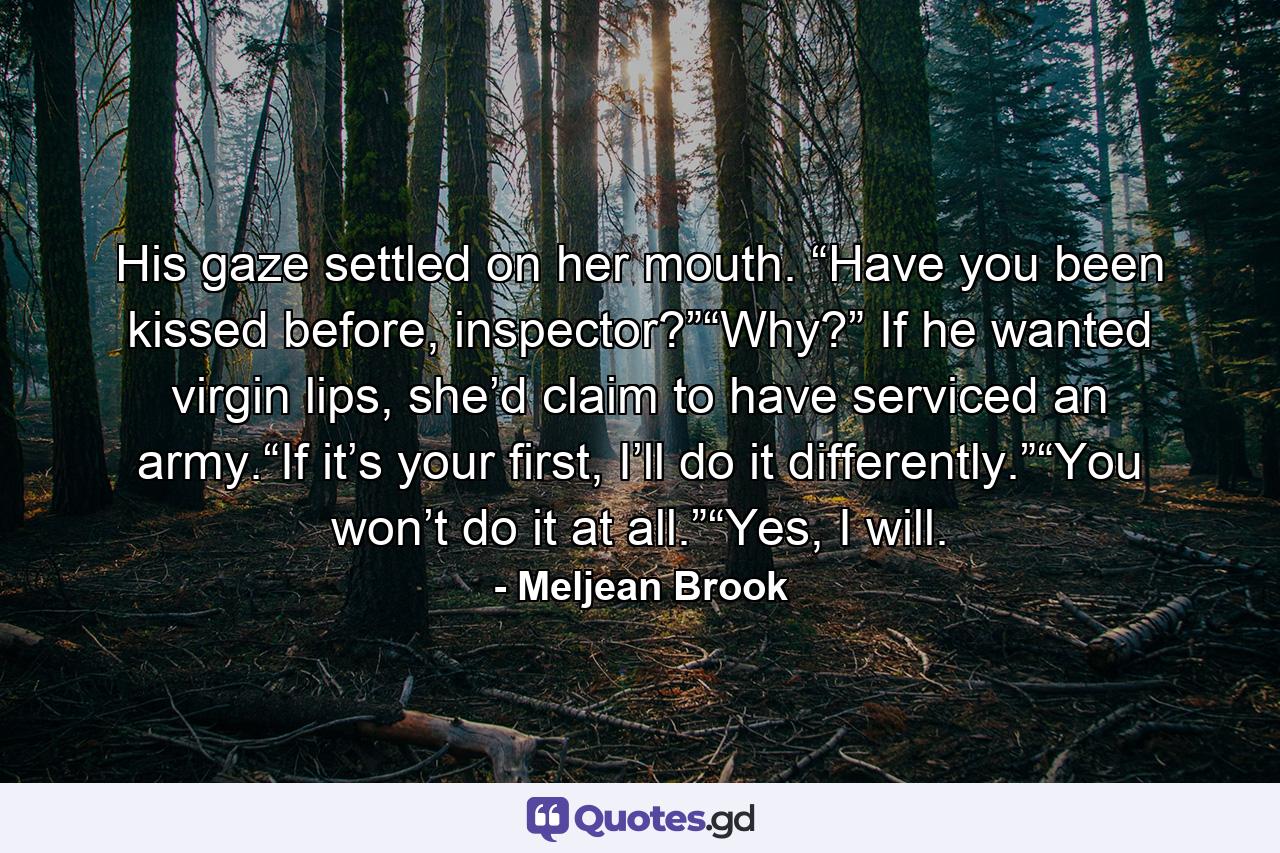 His gaze settled on her mouth. “Have you been kissed before, inspector?”“Why?” If he wanted virgin lips, she’d claim to have serviced an army.“If it’s your first, I’ll do it differently.”“You won’t do it at all.”“Yes, I will. - Quote by Meljean Brook