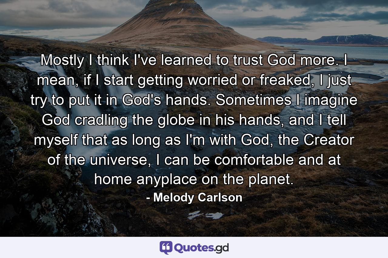 Mostly I think I've learned to trust God more. I mean, if I start getting worried or freaked, I just try to put it in God's hands. Sometimes I imagine God cradling the globe in his hands, and I tell myself that as long as I'm with God, the Creator of the universe, I can be comfortable and at home anyplace on the planet. - Quote by Melody Carlson