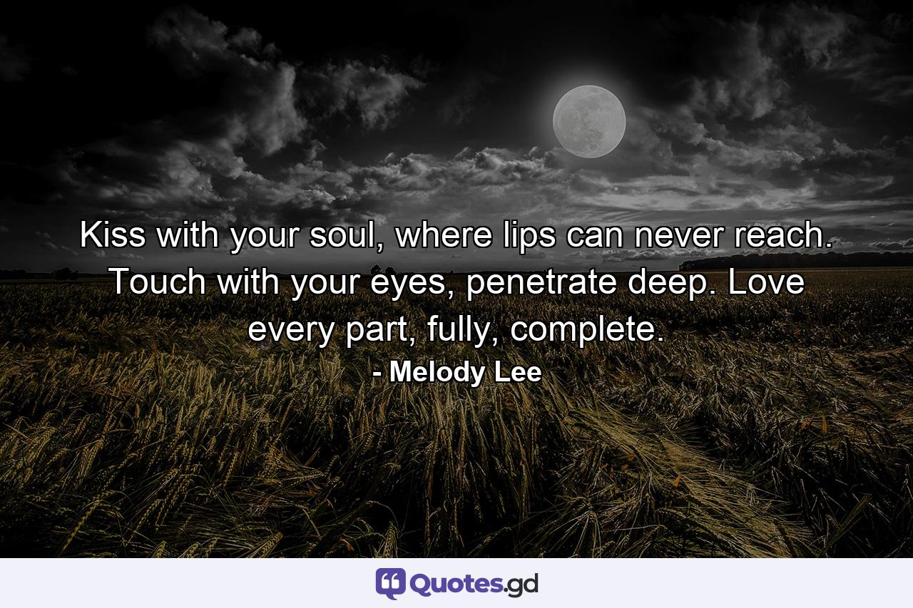 Kiss with your soul, where lips can never reach. Touch with your eyes, penetrate deep. Love every part, fully, complete. - Quote by Melody Lee