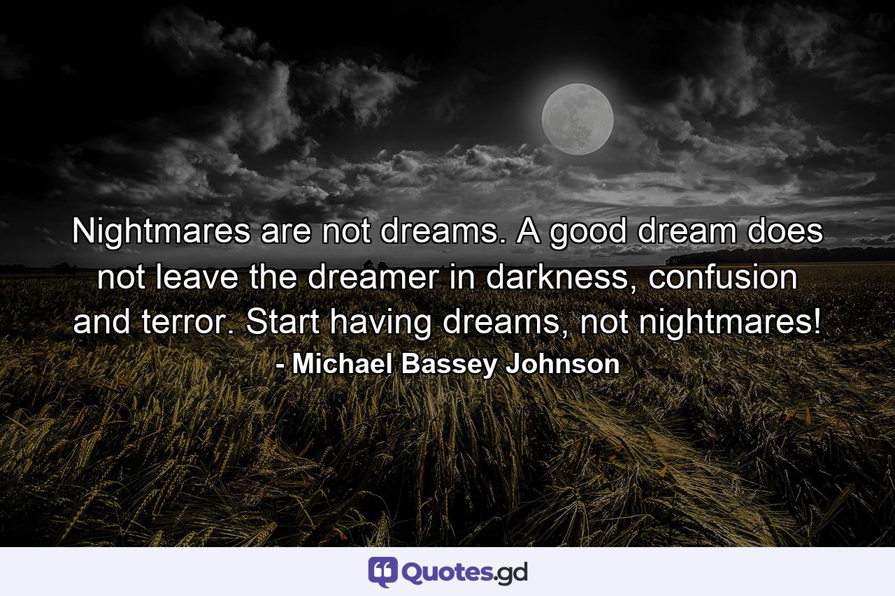 Nightmares are not dreams. A good dream does not leave the dreamer in darkness, confusion and terror. Start having dreams, not nightmares! - Quote by Michael Bassey Johnson