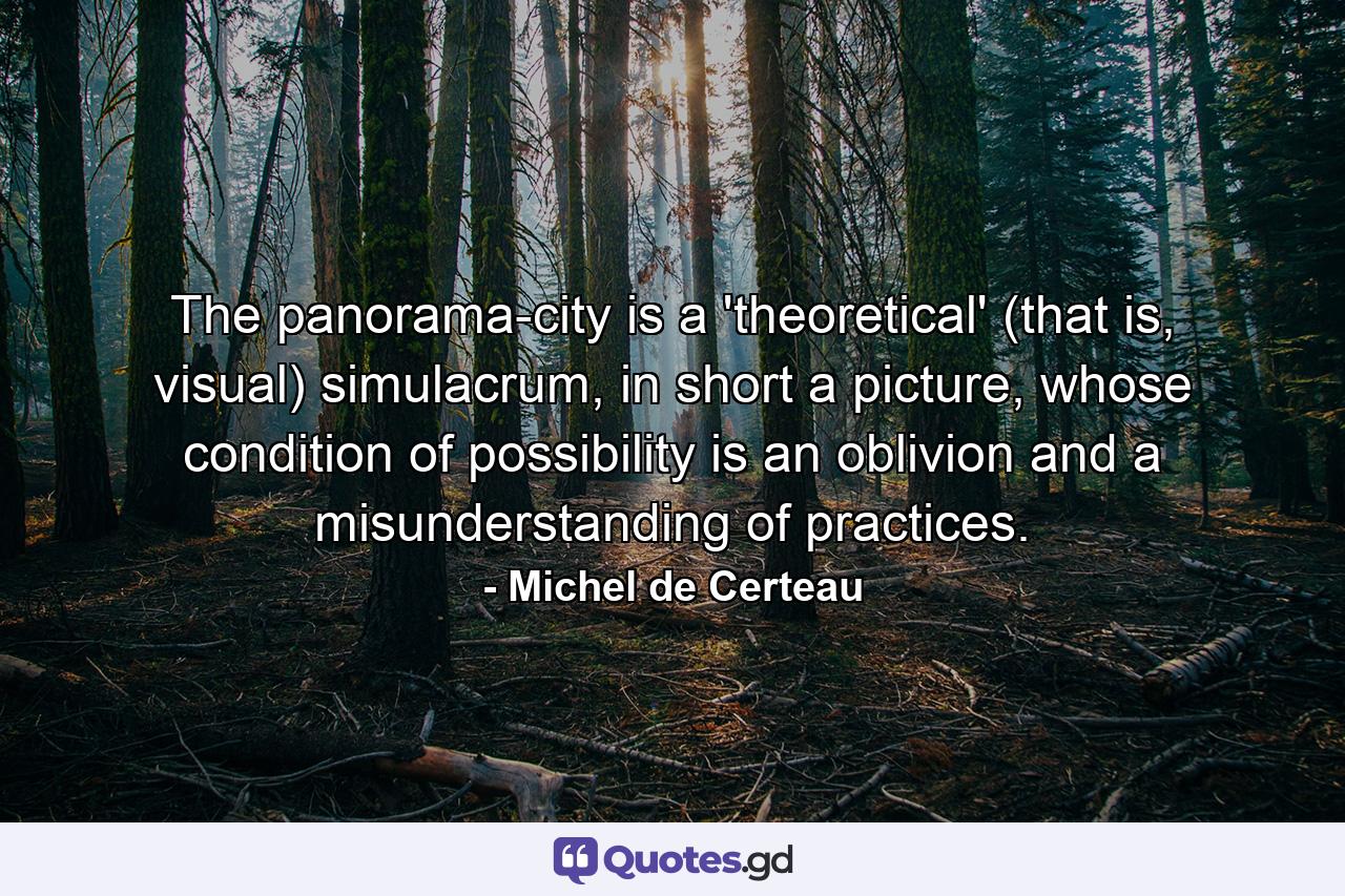 The panorama-city is a 'theoretical' (that is, visual) simulacrum, in short a picture, whose condition of possibility is an oblivion and a misunderstanding of practices. - Quote by Michel de Certeau