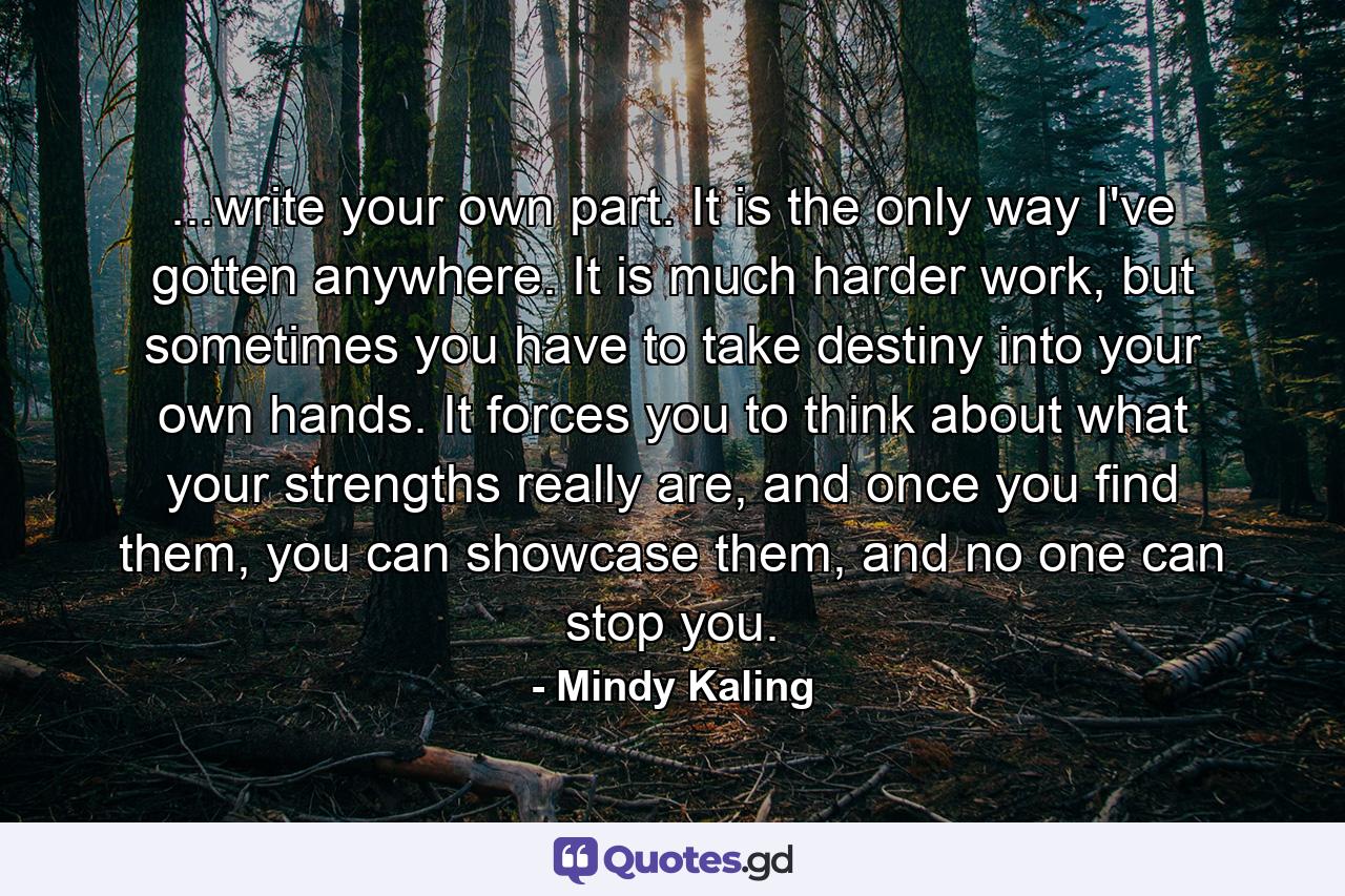 ...write your own part. It is the only way I've gotten anywhere. It is much harder work, but sometimes you have to take destiny into your own hands. It forces you to think about what your strengths really are, and once you find them, you can showcase them, and no one can stop you. - Quote by Mindy Kaling