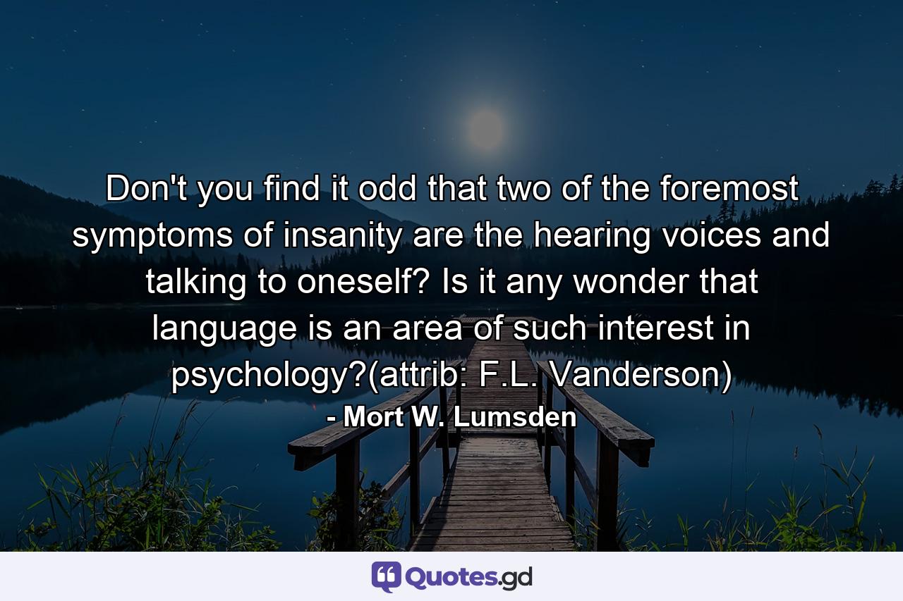 Don't you find it odd that two of the foremost symptoms of insanity are the hearing voices and talking to oneself? Is it any wonder that language is an area of such interest in psychology?(attrib: F.L. Vanderson) - Quote by Mort W. Lumsden