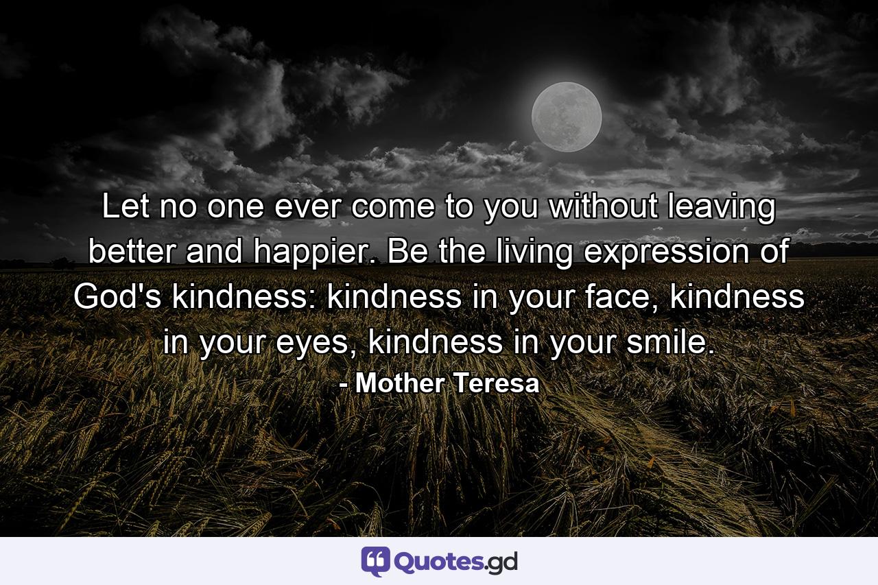 Let no one ever come to you without leaving better and happier. Be the living expression of God's kindness: kindness in your face, kindness in your eyes, kindness in your smile. - Quote by Mother Teresa