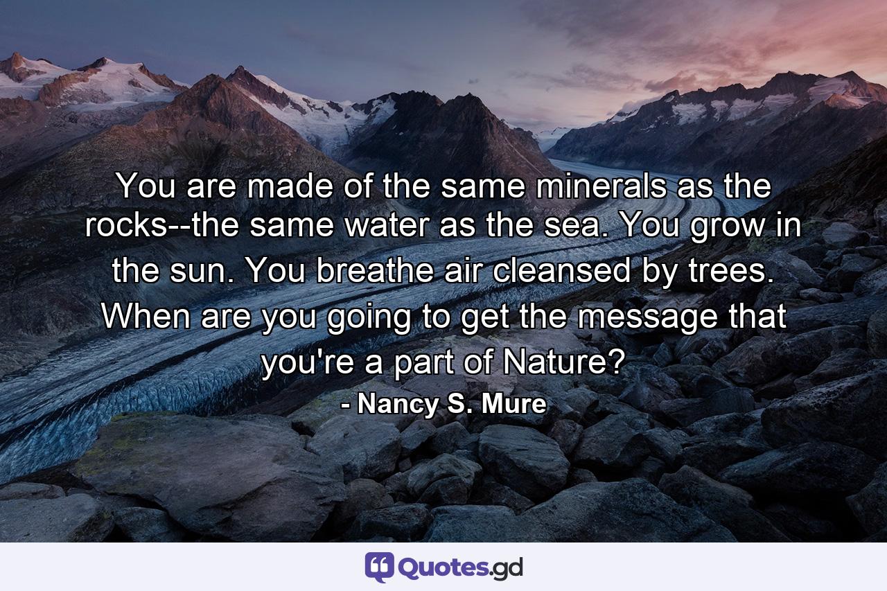 You are made of the same minerals as the rocks--the same water as the sea. You grow in the sun. You breathe air cleansed by trees. When are you going to get the message that you're a part of Nature? - Quote by Nancy S. Mure