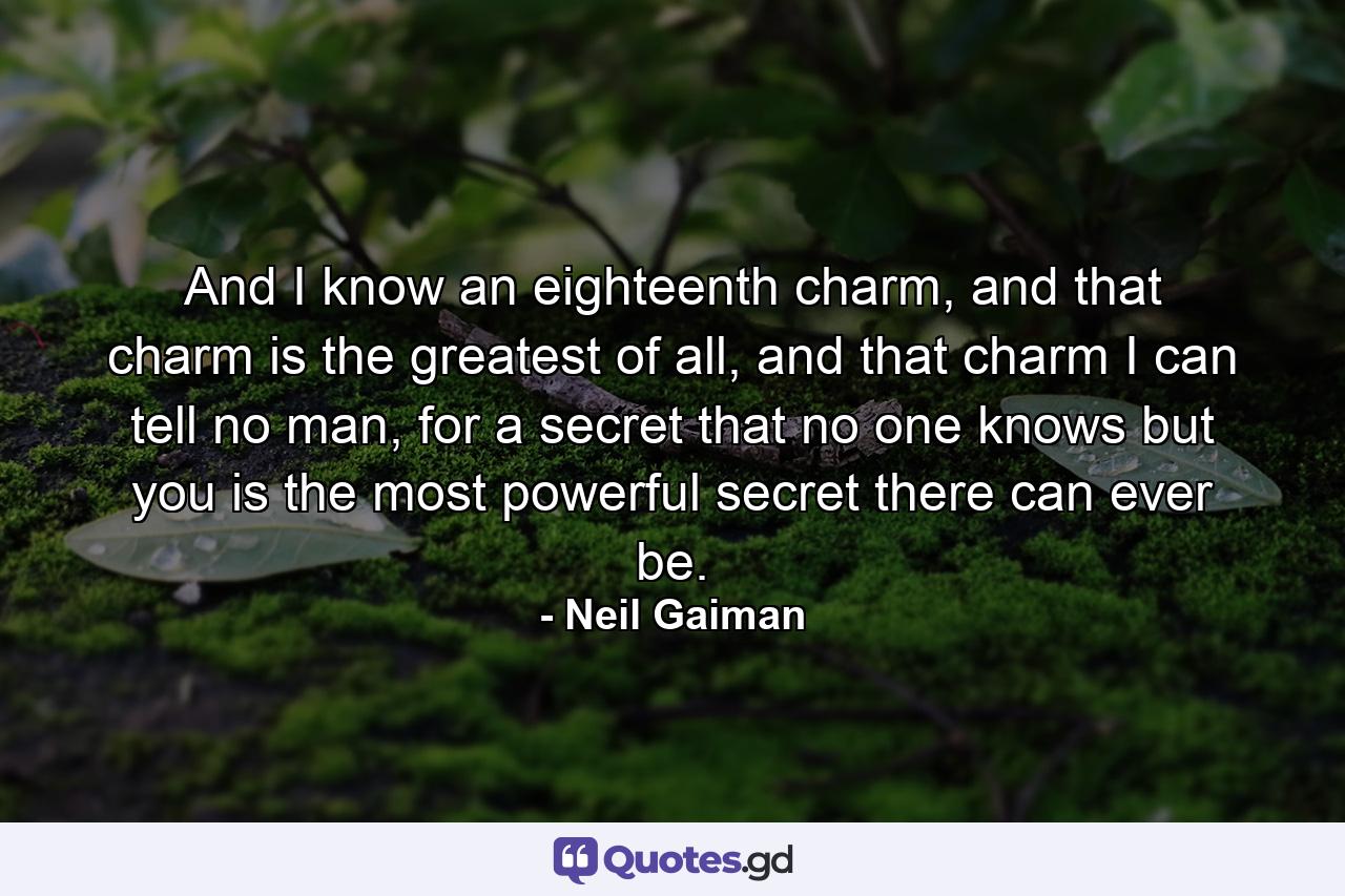 And I know an eighteenth charm, and that charm is the greatest of all, and that charm I can tell no man, for a secret that no one knows but you is the most powerful secret there can ever be. - Quote by Neil Gaiman