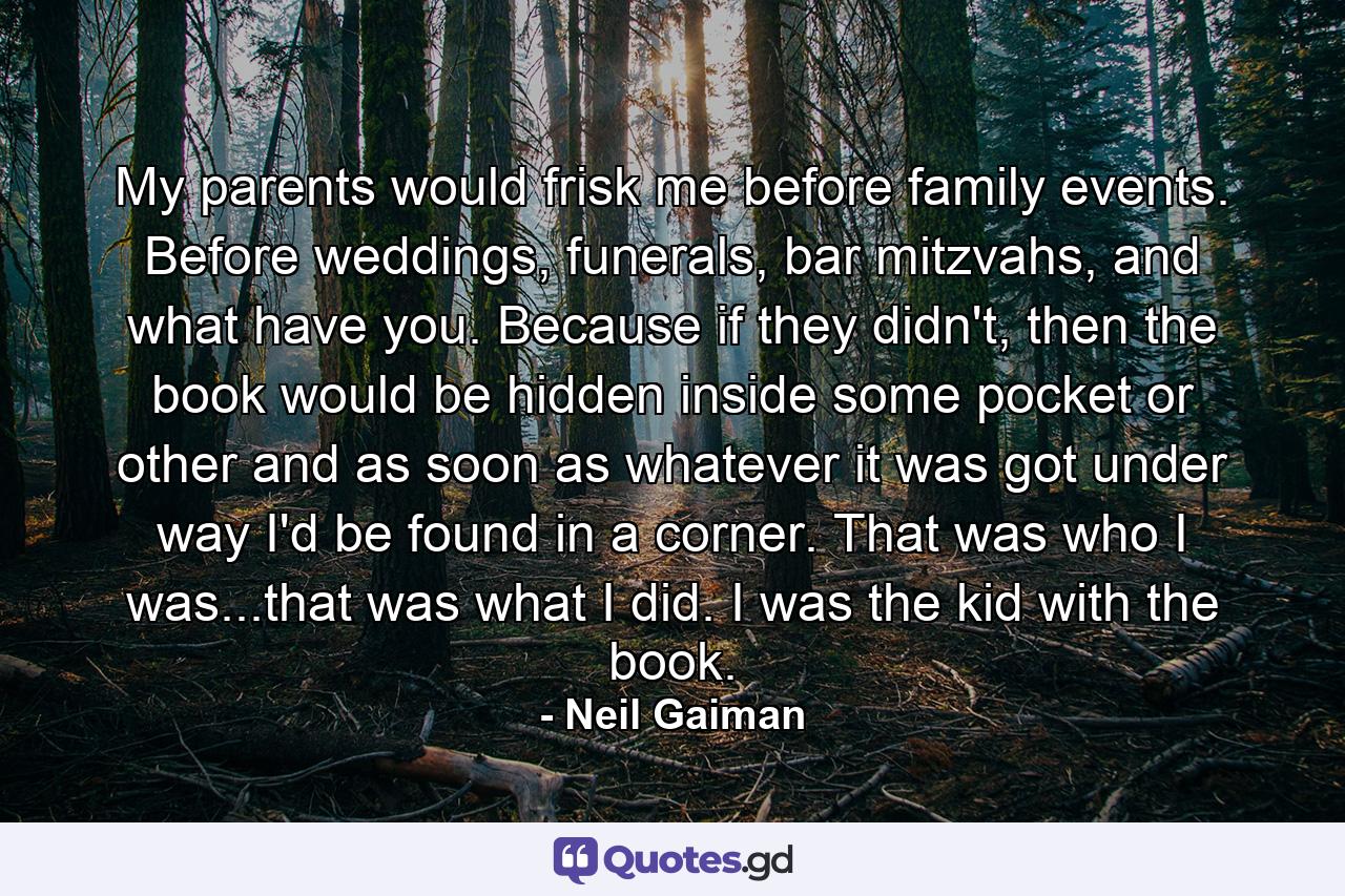 My parents would frisk me before family events. Before weddings, funerals, bar mitzvahs, and what have you. Because if they didn't, then the book would be hidden inside some pocket or other and as soon as whatever it was got under way I'd be found in a corner. That was who I was...that was what I did. I was the kid with the book. - Quote by Neil Gaiman