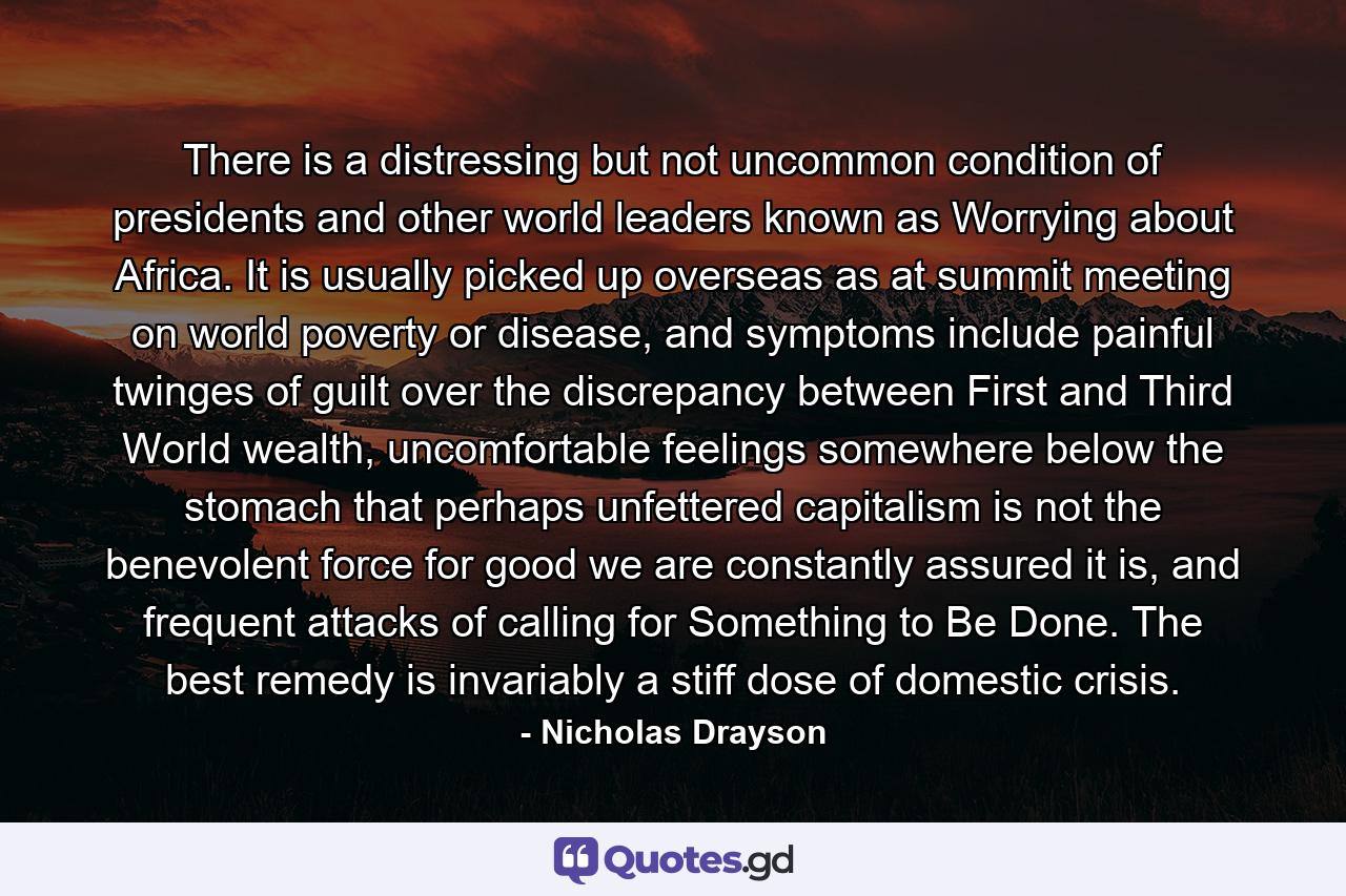 There is a distressing but not uncommon condition of presidents and other world leaders known as Worrying about Africa. It is usually picked up overseas as at summit meeting on world poverty or disease, and symptoms include painful twinges of guilt over the discrepancy between First and Third World wealth, uncomfortable feelings somewhere below the stomach that perhaps unfettered capitalism is not the benevolent force for good we are constantly assured it is, and frequent attacks of calling for Something to Be Done. The best remedy is invariably a stiff dose of domestic crisis. - Quote by Nicholas Drayson