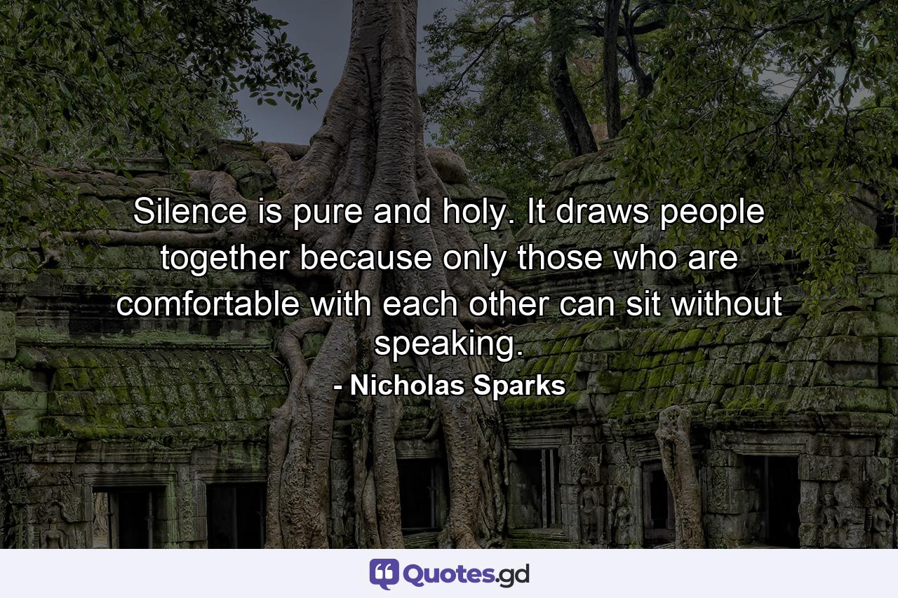 Silence is pure and holy. It draws people together because only those who are comfortable with each other can sit without speaking. - Quote by Nicholas Sparks