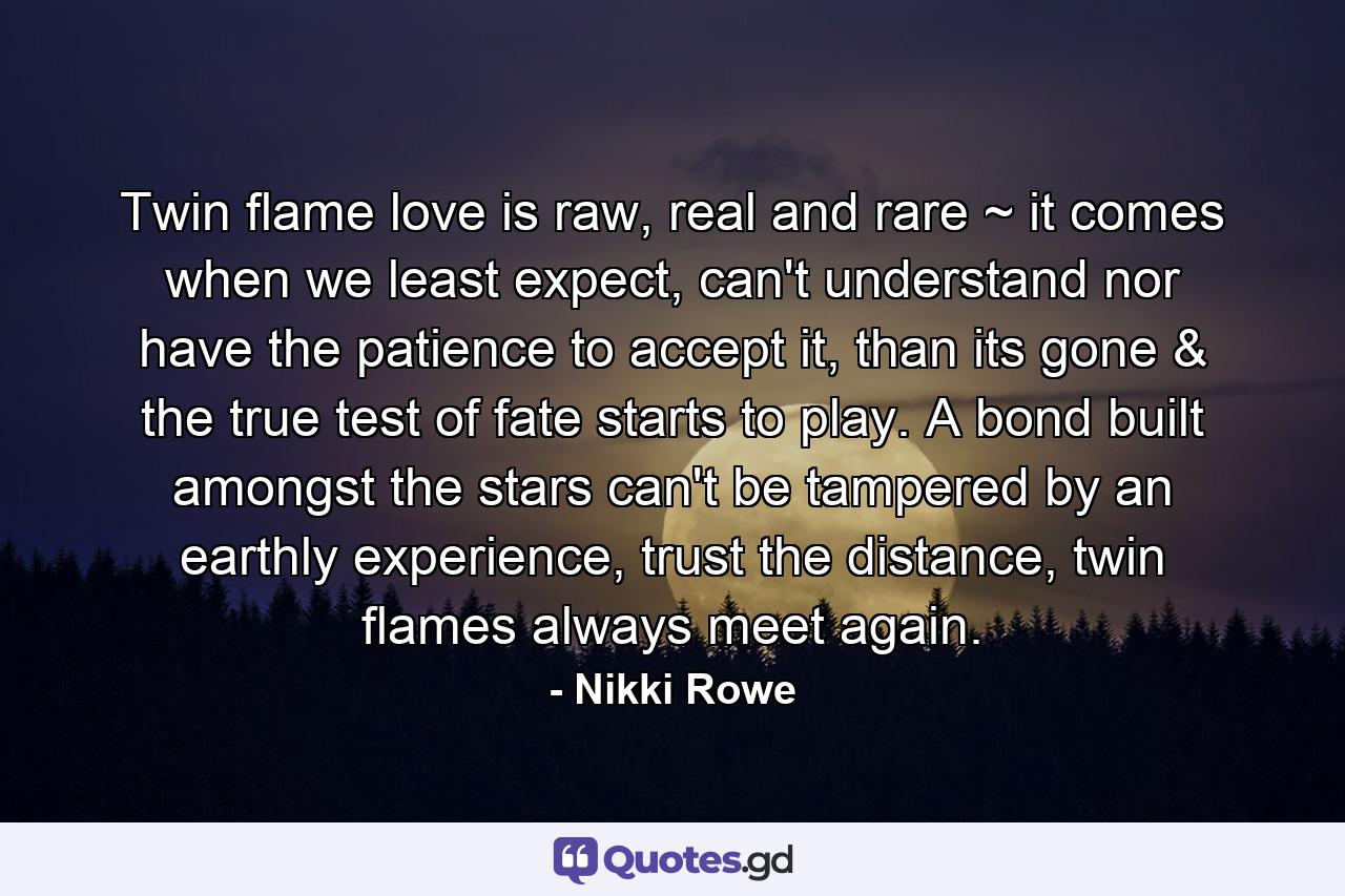 Twin flame love is raw, real and rare ~ it comes when we least expect, can't understand nor have the patience to accept it, than its gone & the true test of fate starts to play. A bond built amongst the stars can't be tampered by an earthly experience, trust the distance, twin flames always meet again. - Quote by Nikki Rowe