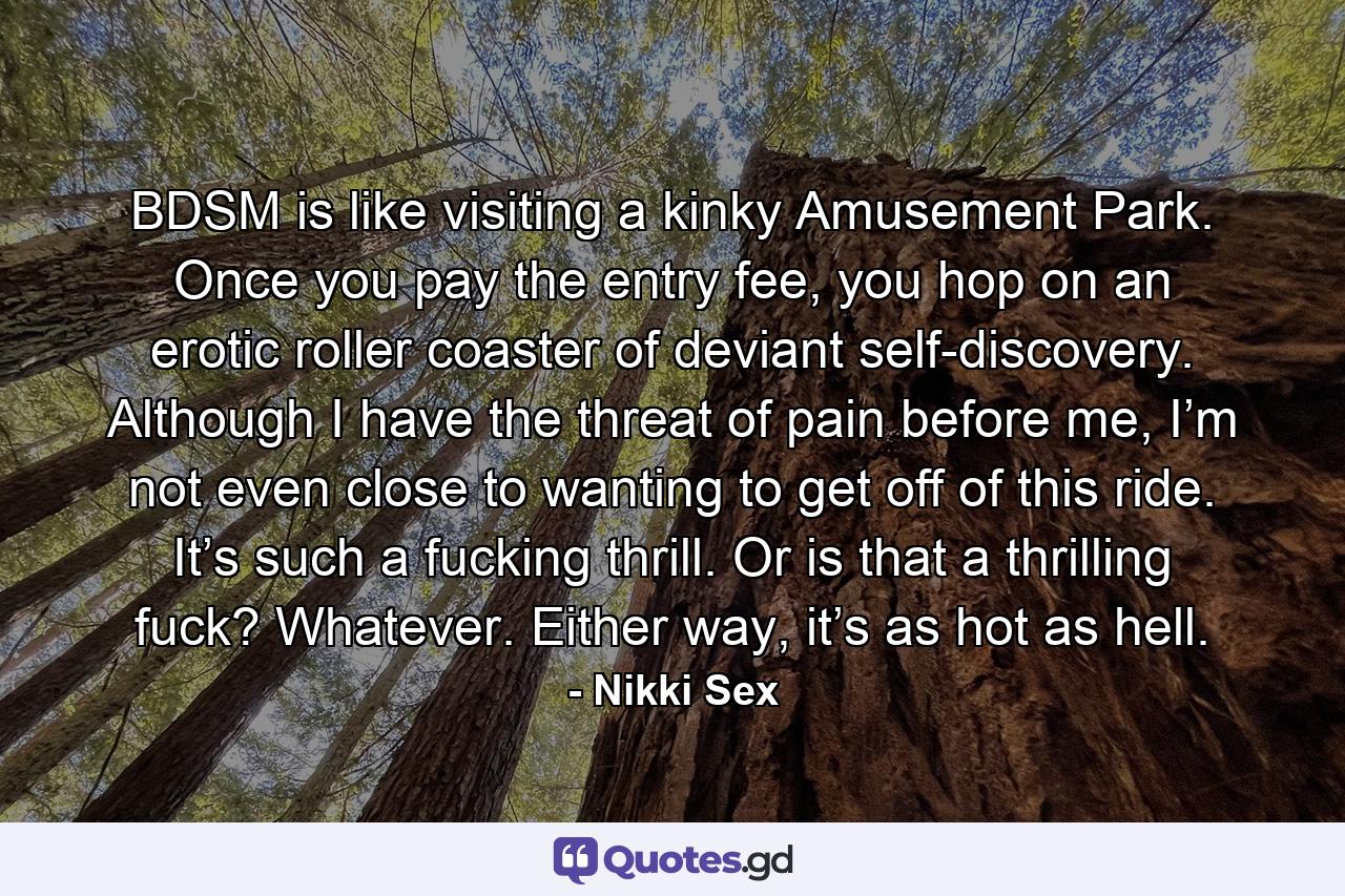 BDSM is like visiting a kinky Amusement Park. Once you pay the entry fee, you hop on an erotic roller coaster of deviant self-discovery. Although I have the threat of pain before me, I’m not even close to wanting to get off of this ride. It’s such a fucking thrill. Or is that a thrilling fuck? Whatever. Either way, it’s as hot as hell. - Quote by Nikki Sex