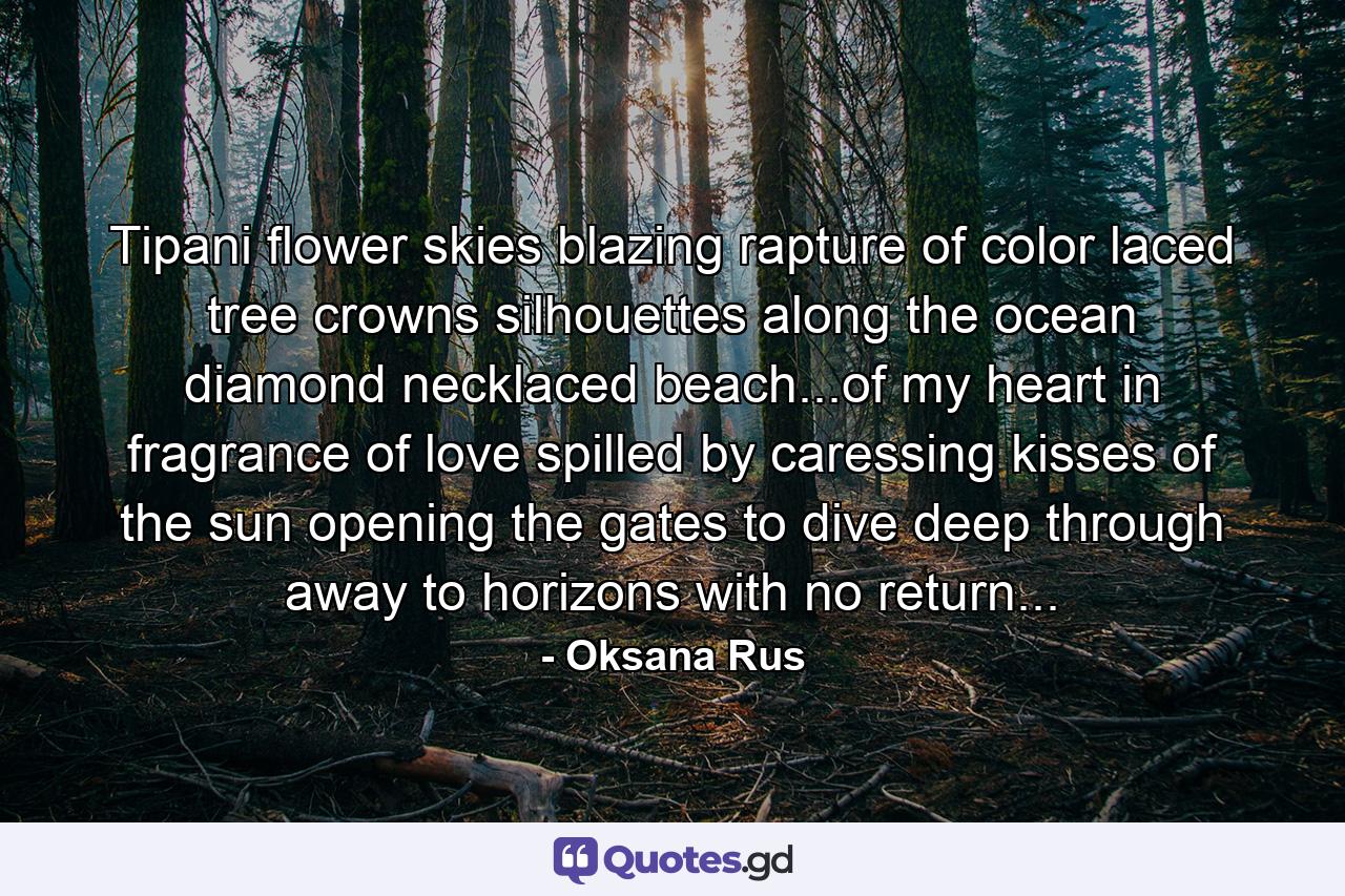 Tipani flower skies blazing rapture of color laced tree crowns silhouettes along the ocean diamond necklaced beach...of my heart in fragrance of love spilled by caressing kisses of the sun opening the gates to dive deep through away to horizons with no return... - Quote by Oksana Rus