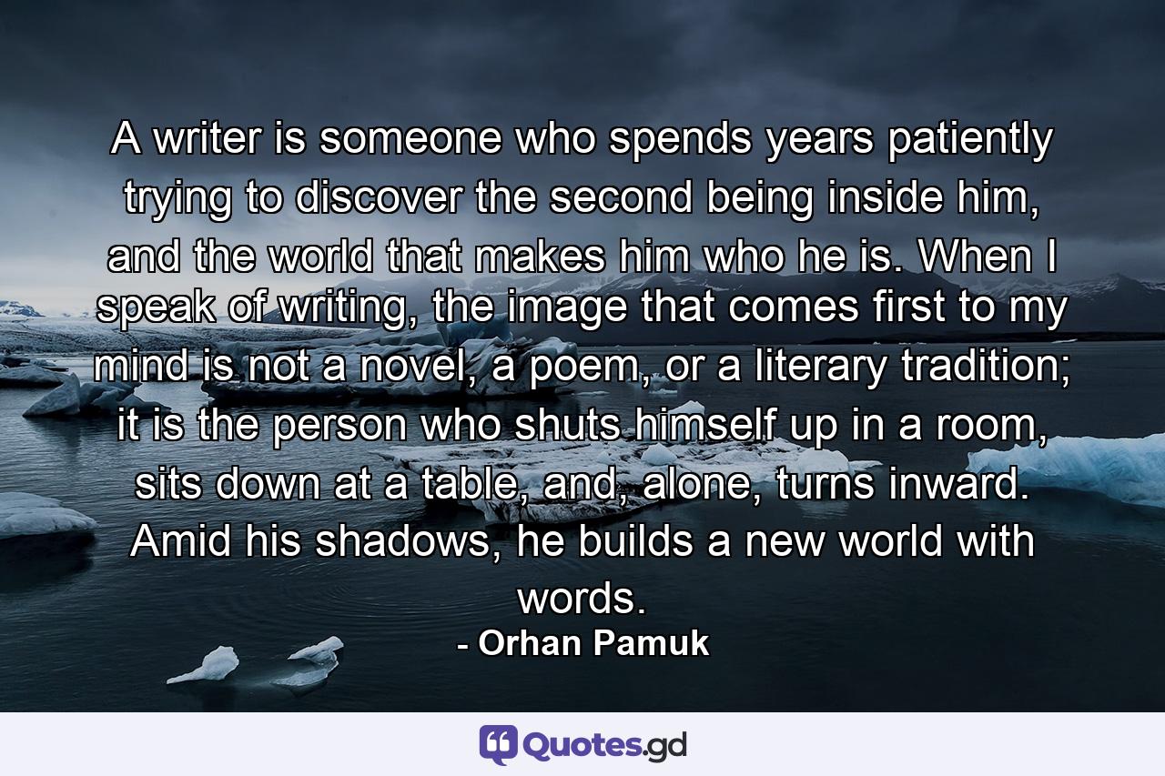 A writer is someone who spends years patiently trying to discover the second being inside him, and the world that makes him who he is. When I speak of writing, the image that comes first to my mind is not a novel, a poem, or a literary tradition; it is the person who shuts himself up in a room, sits down at a table, and, alone, turns inward. Amid his shadows, he builds a new world with words. - Quote by Orhan Pamuk