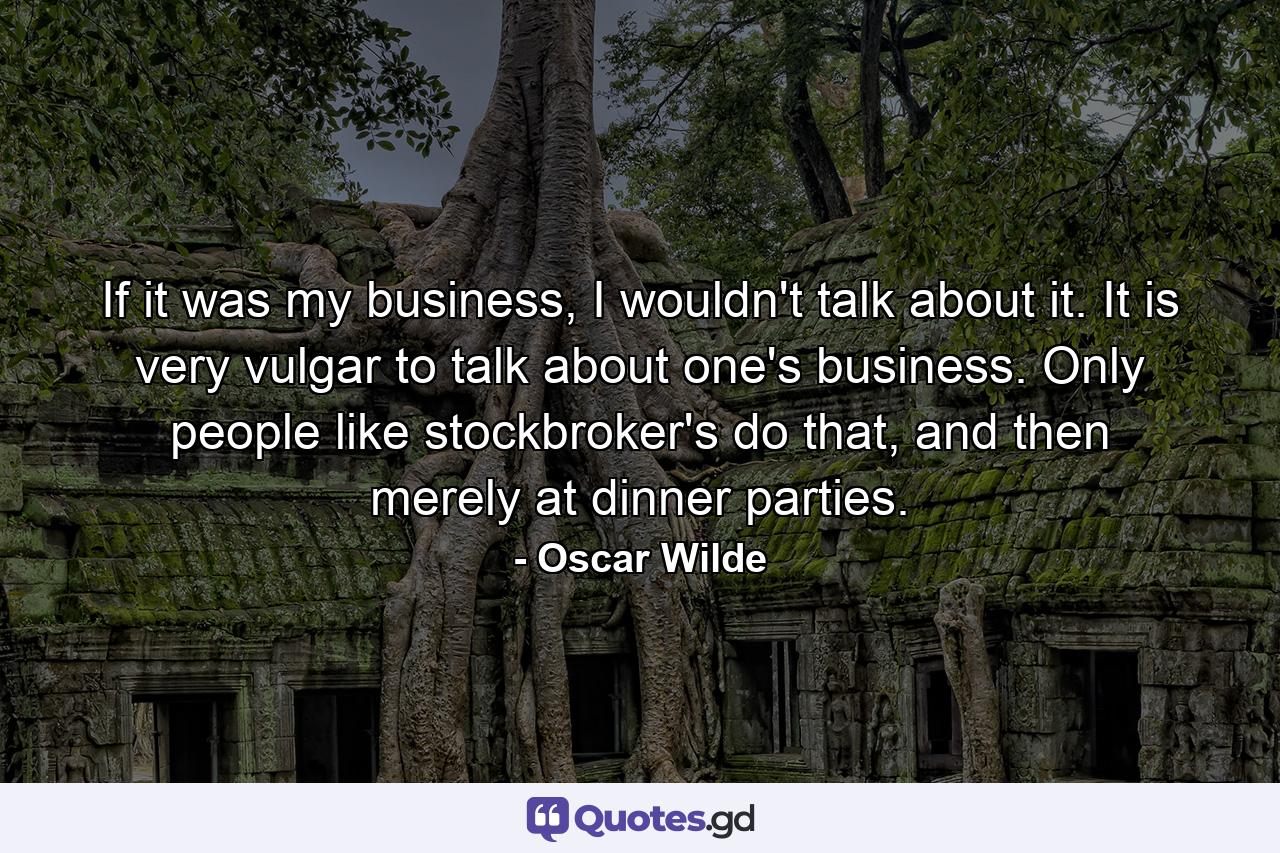 If it was my business, I wouldn't talk about it. It is very vulgar to talk about one's business. Only people like stockbroker's do that, and then merely at dinner parties. - Quote by Oscar Wilde