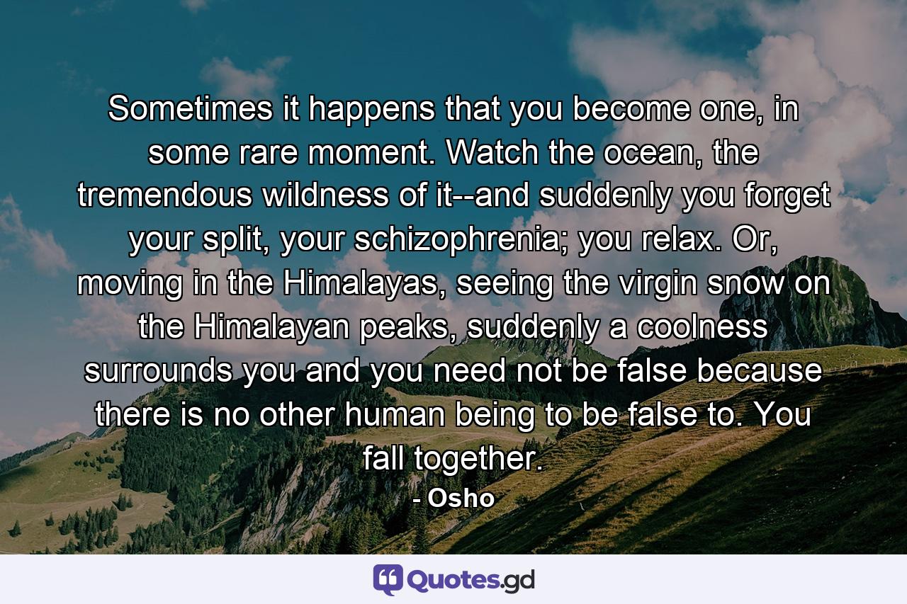 Sometimes it happens that you become one, in some rare moment. Watch the ocean, the tremendous wildness of it--and suddenly you forget your split, your schizophrenia; you relax. Or, moving in the Himalayas, seeing the virgin snow on the Himalayan peaks, suddenly a coolness surrounds you and you need not be false because there is no other human being to be false to. You fall together. - Quote by Osho