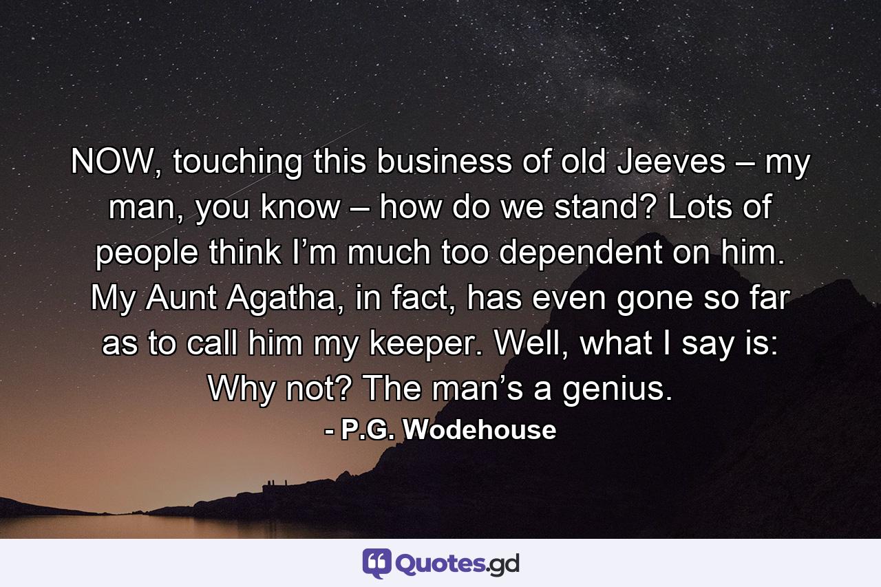 NOW, touching this business of old Jeeves – my man, you know – how do we stand? Lots of people think I’m much too dependent on him. My Aunt Agatha, in fact, has even gone so far as to call him my keeper. Well, what I say is: Why not? The man’s a genius. - Quote by P.G. Wodehouse