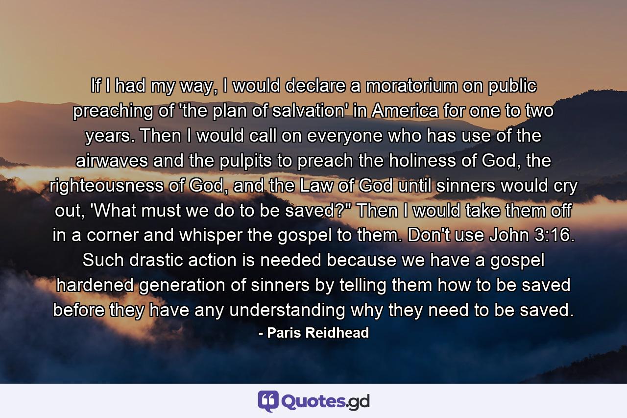 If I had my way, I would declare a moratorium on public preaching of 'the plan of salvation' in America for one to two years. Then I would call on everyone who has use of the airwaves and the pulpits to preach the holiness of God, the righteousness of God, and the Law of God until sinners would cry out, 'What must we do to be saved?