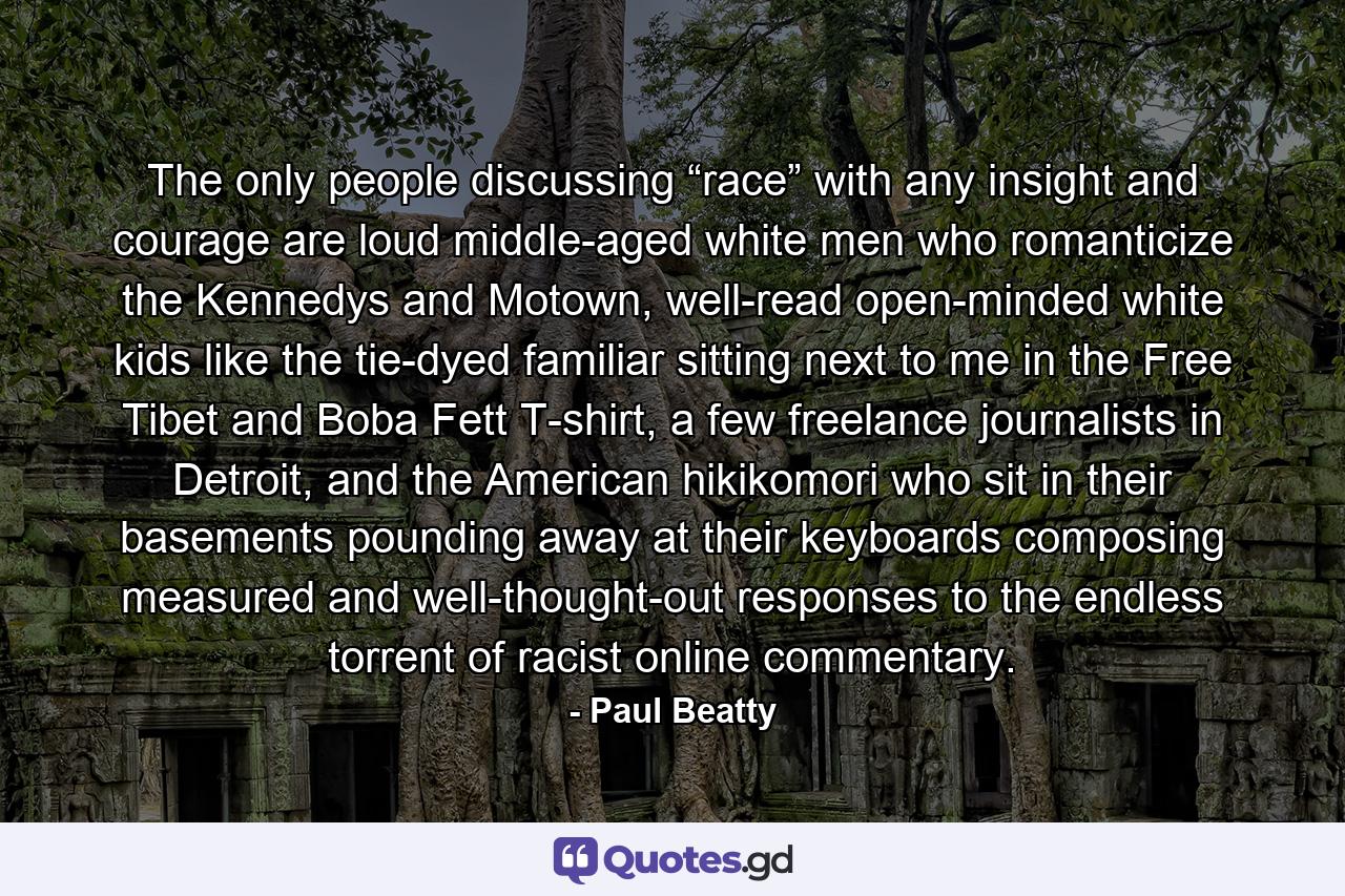 The only people discussing “race” with any insight and courage are loud middle-aged white men who romanticize the Kennedys and Motown, well-read open-minded white kids like the tie-dyed familiar sitting next to me in the Free Tibet and Boba Fett T-shirt, a few freelance journalists in Detroit, and the American hikikomori who sit in their basements pounding away at their keyboards composing measured and well-thought-out responses to the endless torrent of racist online commentary. - Quote by Paul Beatty