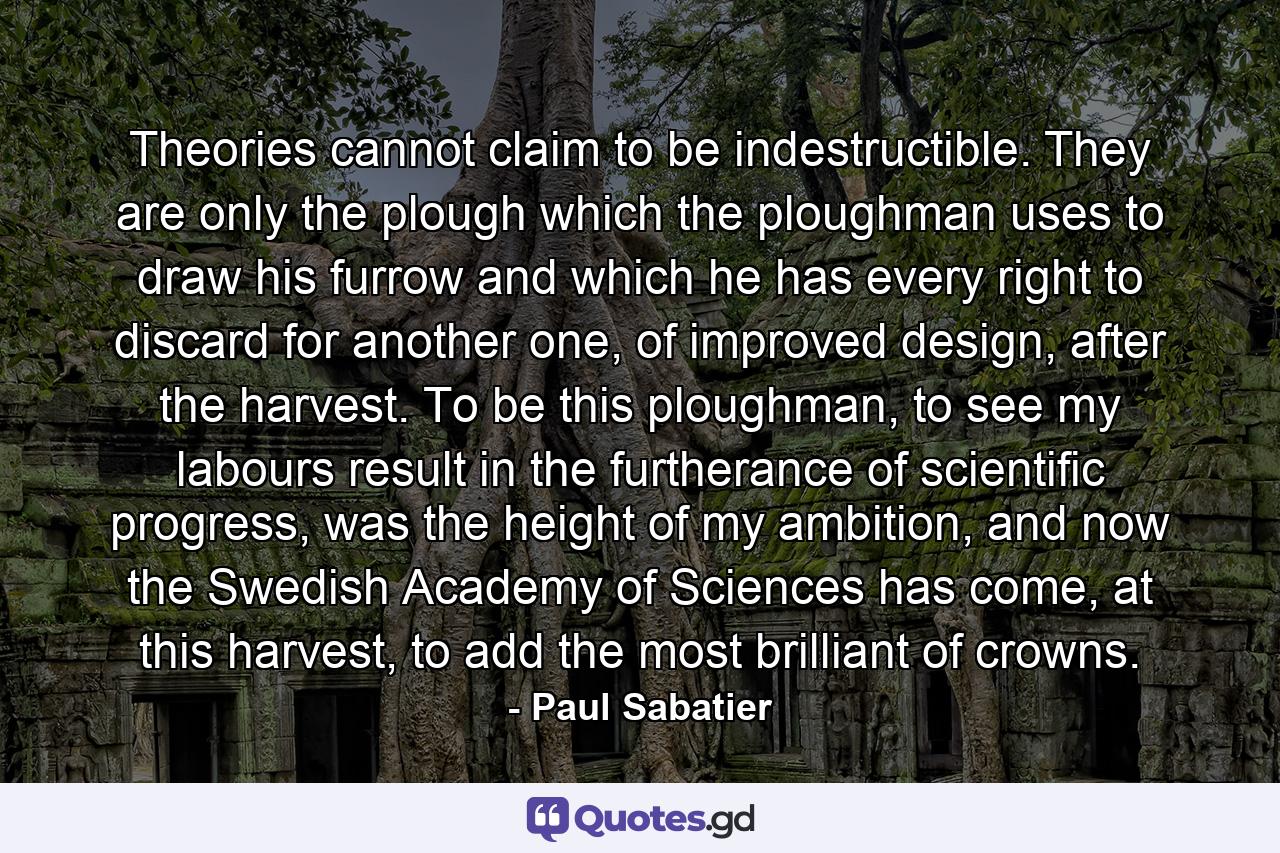 Theories cannot claim to be indestructible. They are only the plough which the ploughman uses to draw his furrow and which he has every right to discard for another one, of improved design, after the harvest. To be this ploughman, to see my labours result in the furtherance of scientific progress, was the height of my ambition, and now the Swedish Academy of Sciences has come, at this harvest, to add the most brilliant of crowns. - Quote by Paul Sabatier