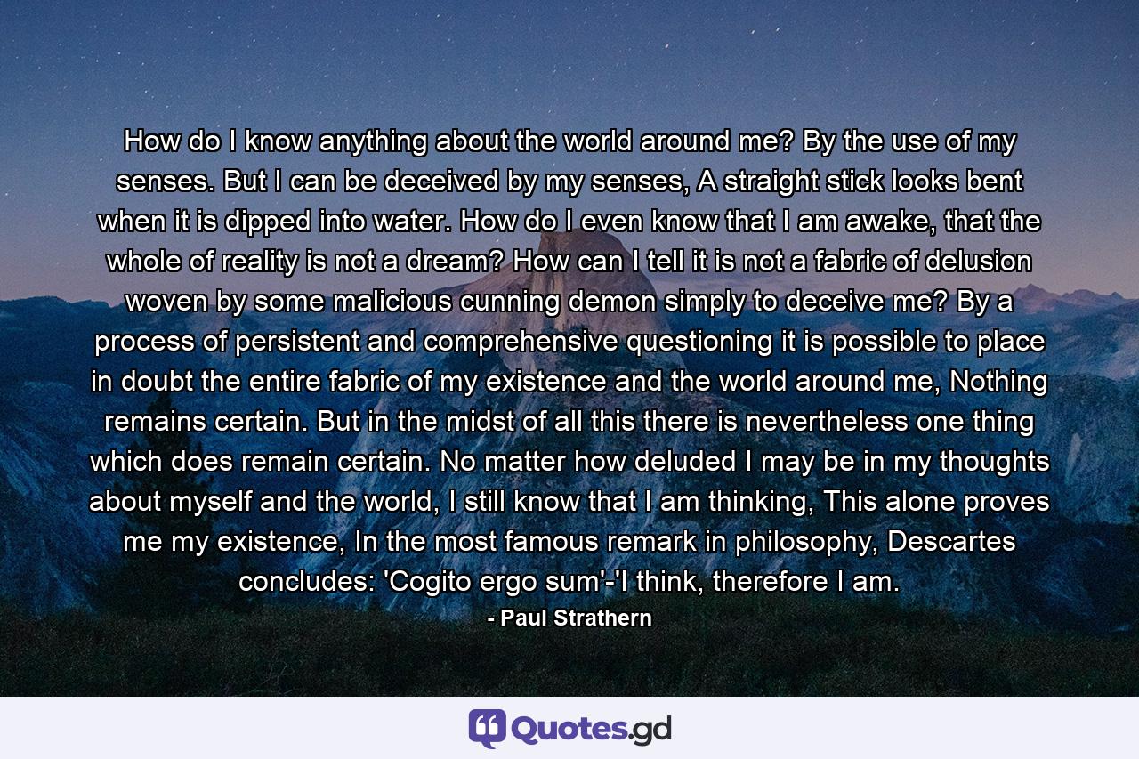 How do I know anything about the world around me? By the use of my senses. But I can be deceived by my senses, A straight stick looks bent when it is dipped into water. How do I even know that I am awake, that the whole of reality is not a dream? How can I tell it is not a fabric of delusion woven by some malicious cunning demon simply to deceive me? By a process of persistent and comprehensive questioning it is possible to place in doubt the entire fabric of my existence and the world around me, Nothing remains certain. But in the midst of all this there is nevertheless one thing which does remain certain. No matter how deluded I may be in my thoughts about myself and the world, I still know that I am thinking, This alone proves me my existence, In the most famous remark in philosophy, Descartes concludes: 'Cogito ergo sum'-'I think, therefore I am. - Quote by Paul Strathern