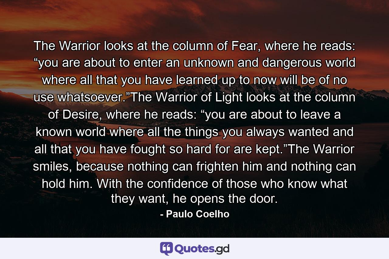 The Warrior looks at the column of Fear, where he reads: “you are about to enter an unknown and dangerous world where all that you have learned up to now will be of no use whatsoever.”The Warrior of Light looks at the column of Desire, where he reads: “you are about to leave a known world where all the things you always wanted and all that you have fought so hard for are kept.”The Warrior smiles, because nothing can frighten him and nothing can hold him. With the confidence of those who know what they want, he opens the door. - Quote by Paulo Coelho