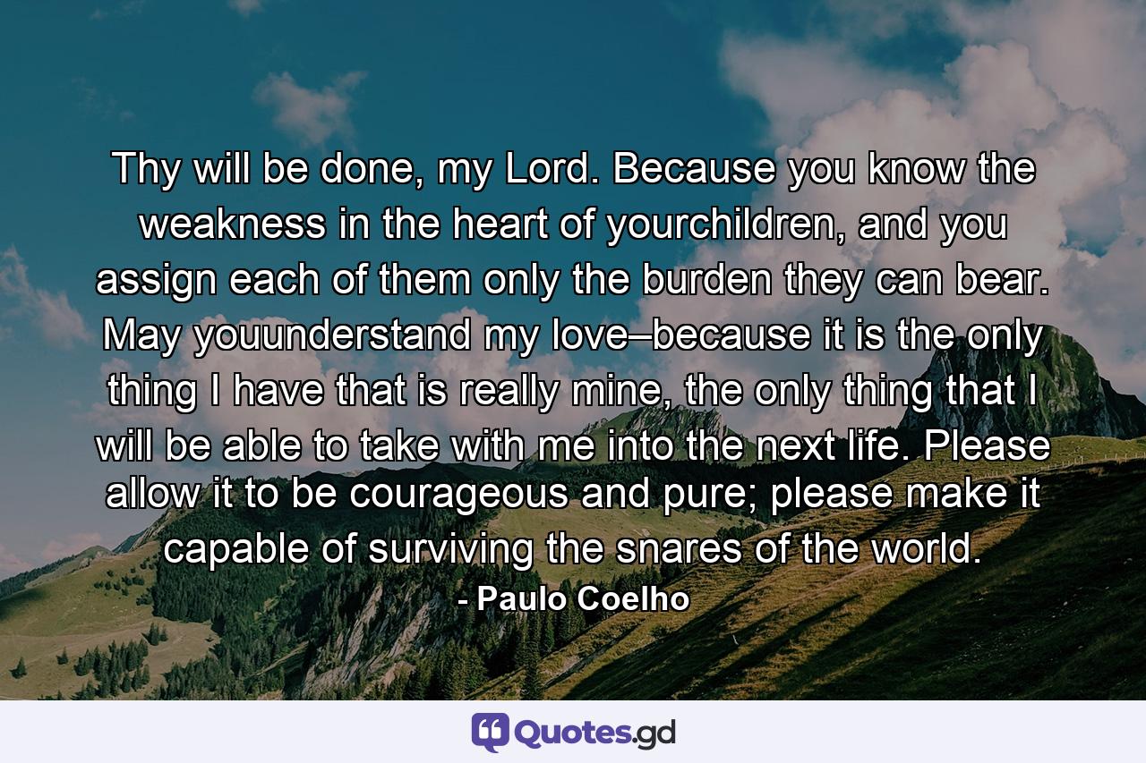 Thy will be done, my Lord. Because you know the weakness in the heart of yourchildren, and you assign each of them only the burden they can bear. May youunderstand my love–because it is the only thing I have that is really mine, the only thing that I will be able to take with me into the next life. Please allow it to be courageous and pure; please make it capable of surviving the snares of the world. - Quote by Paulo Coelho