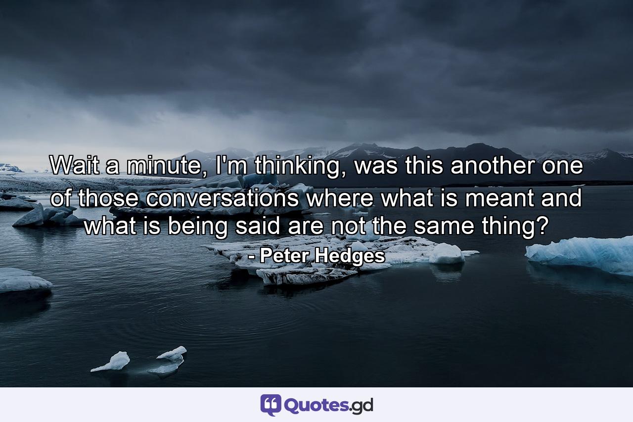 Wait a minute, I'm thinking, was this another one of those conversations where what is meant and what is being said are not the same thing? - Quote by Peter Hedges