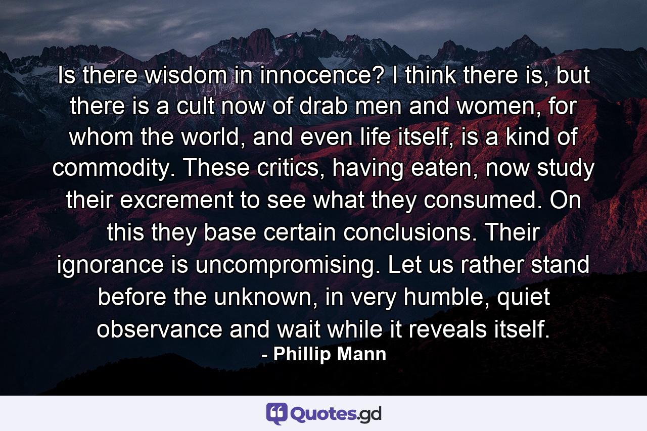 Is there wisdom in innocence? I think there is, but there is a cult now of drab men and women, for whom the world, and even life itself, is a kind of commodity. These critics, having eaten, now study their excrement to see what they consumed. On this they base certain conclusions. Their ignorance is uncompromising. Let us rather stand before the unknown, in very humble, quiet observance and wait while it reveals itself. - Quote by Phillip Mann