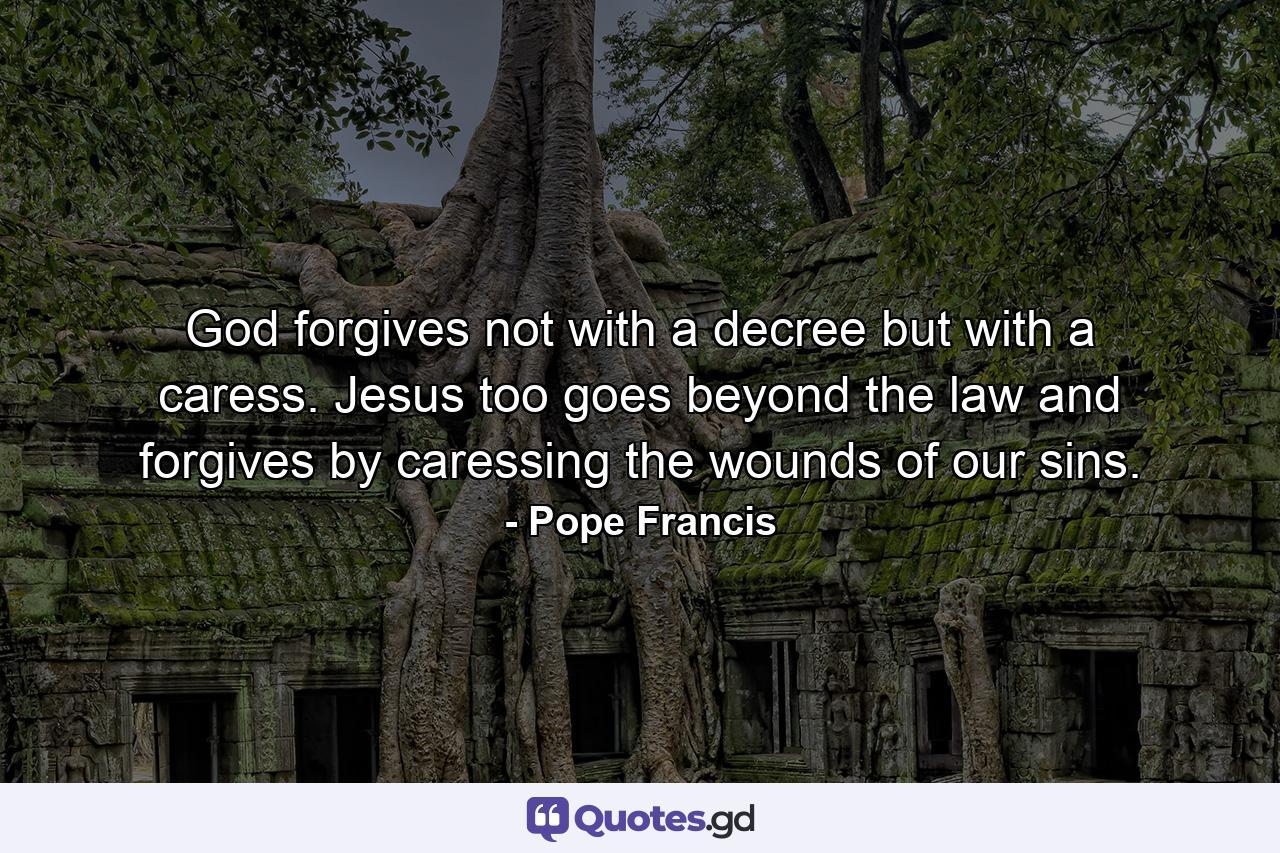 God forgives not with a decree but with a caress. Jesus too goes beyond the law and forgives by caressing the wounds of our sins. - Quote by Pope Francis