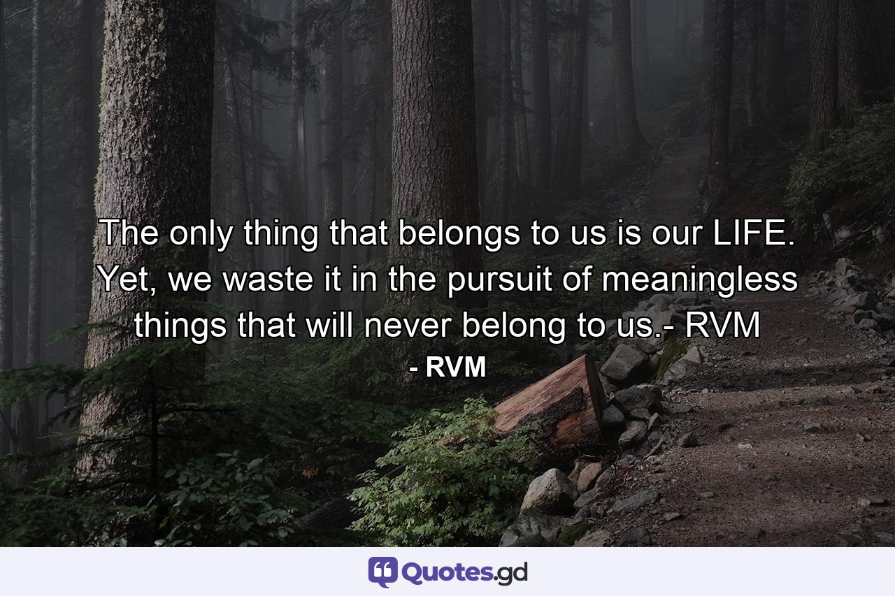 The only thing that belongs to us is our LIFE. Yet, we waste it in the pursuit of meaningless things that will never belong to us.- RVM - Quote by RVM