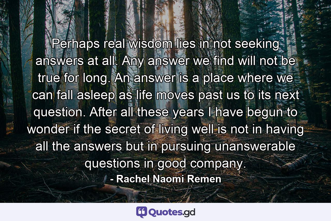 Perhaps real wisdom lies in not seeking answers at all. Any answer we find will not be true for long. An answer is a place where we can fall asleep as life moves past us to its next question. After all these years I have begun to wonder if the secret of living well is not in having all the answers but in pursuing unanswerable questions in good company. - Quote by Rachel Naomi Remen