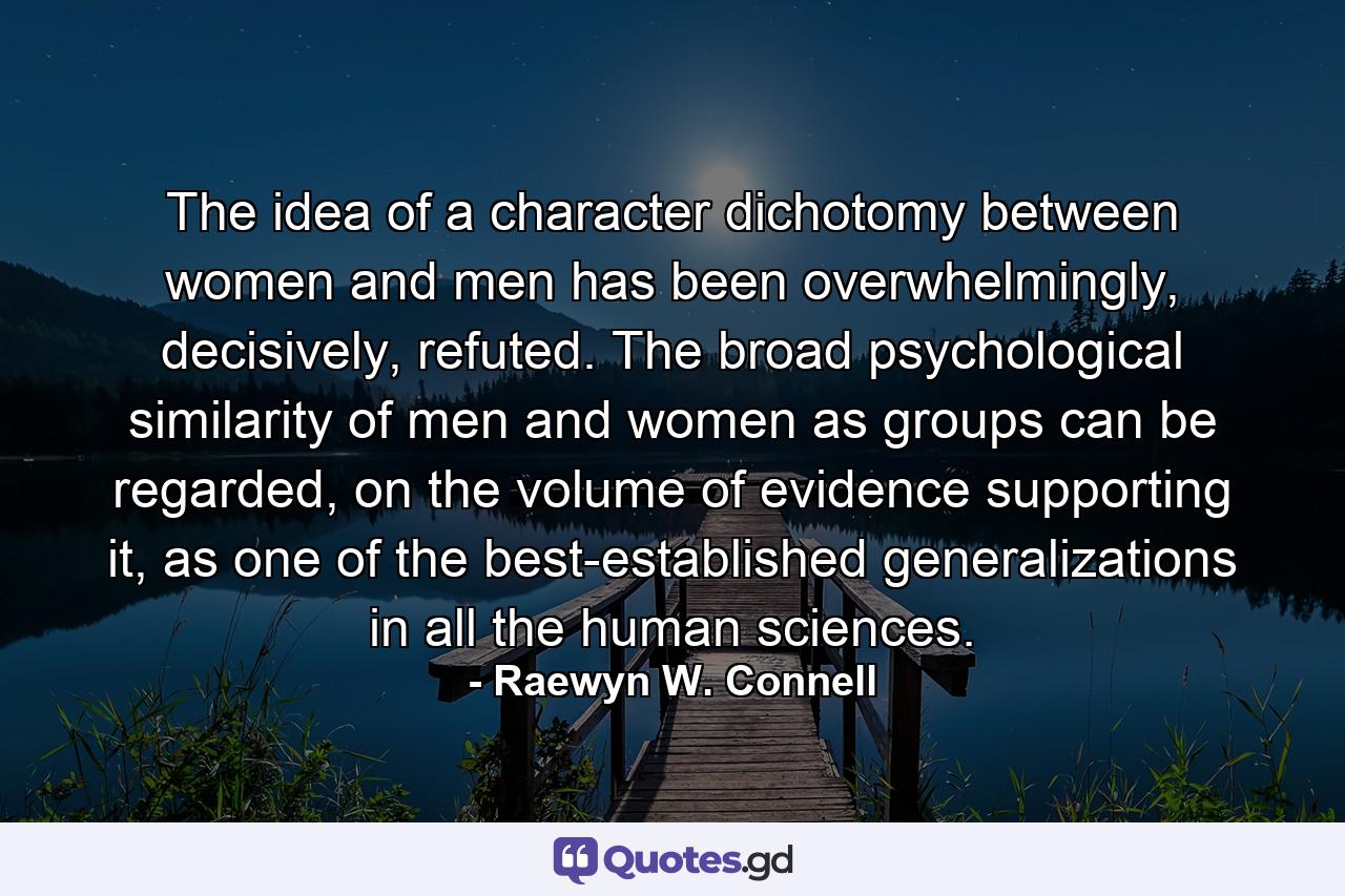 The idea of a character dichotomy between women and men has been overwhelmingly, decisively, refuted. The broad psychological similarity of men and women as groups can be regarded, on the volume of evidence supporting it, as one of the best-established generalizations in all the human sciences. - Quote by Raewyn W. Connell