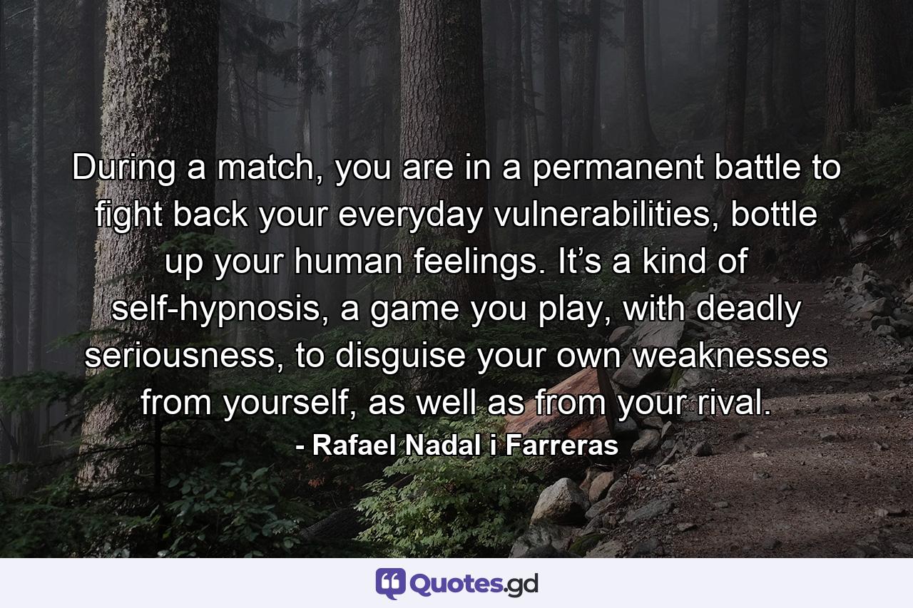 During a match, you are in a permanent battle to fight back your everyday vulnerabilities, bottle up your human feelings. It’s a kind of self-hypnosis, a game you play, with deadly seriousness, to disguise your own weaknesses from yourself, as well as from your rival. - Quote by Rafael Nadal i Farreras