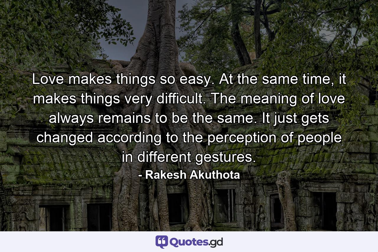 Love makes things so easy. At the same time, it makes things very difficult. The meaning of love always remains to be the same. It just gets changed according to the perception of people in different gestures. - Quote by Rakesh Akuthota