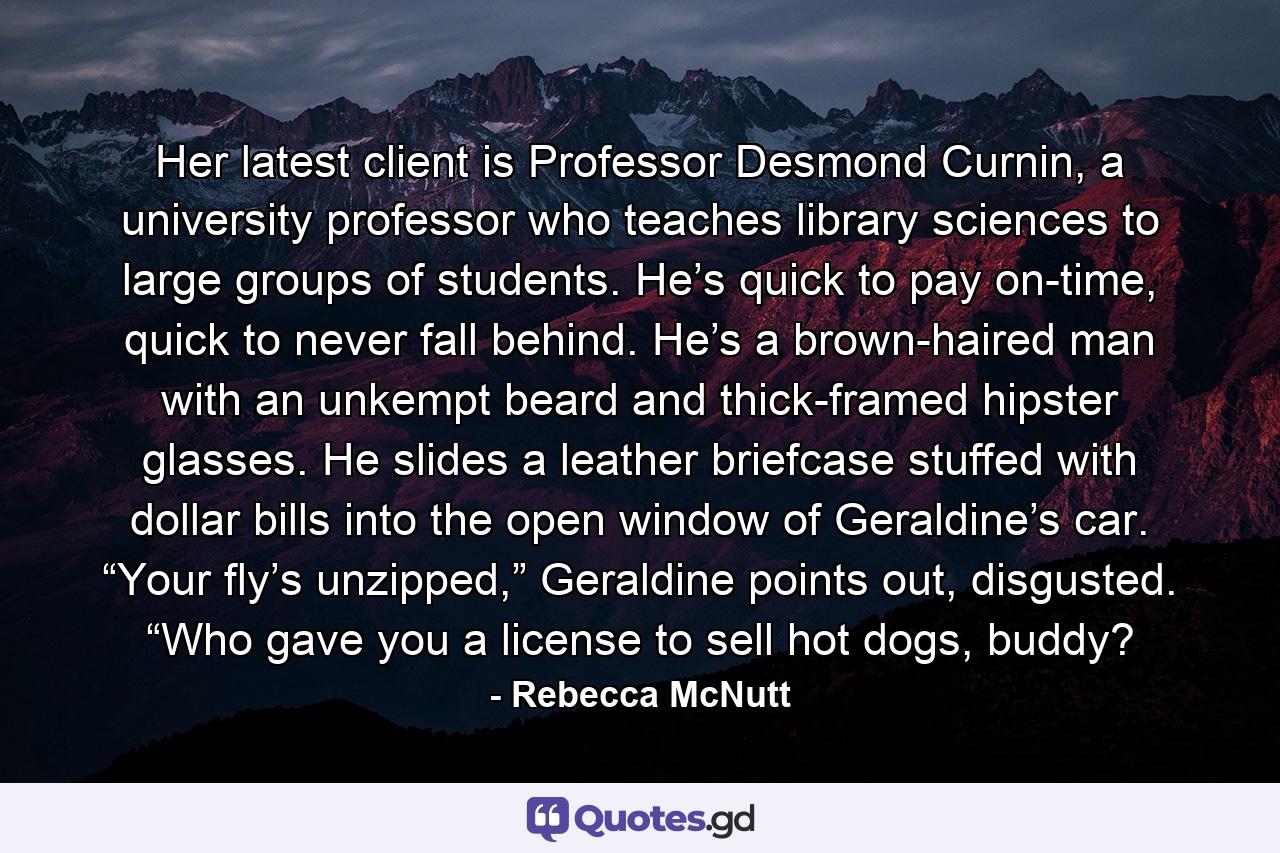 Her latest client is Professor Desmond Curnin, a university professor who teaches library sciences to large groups of students. He’s quick to pay on-time, quick to never fall behind. He’s a brown-haired man with an unkempt beard and thick-framed hipster glasses. He slides a leather briefcase stuffed with dollar bills into the open window of Geraldine’s car. “Your fly’s unzipped,” Geraldine points out, disgusted. “Who gave you a license to sell hot dogs, buddy? - Quote by Rebecca McNutt