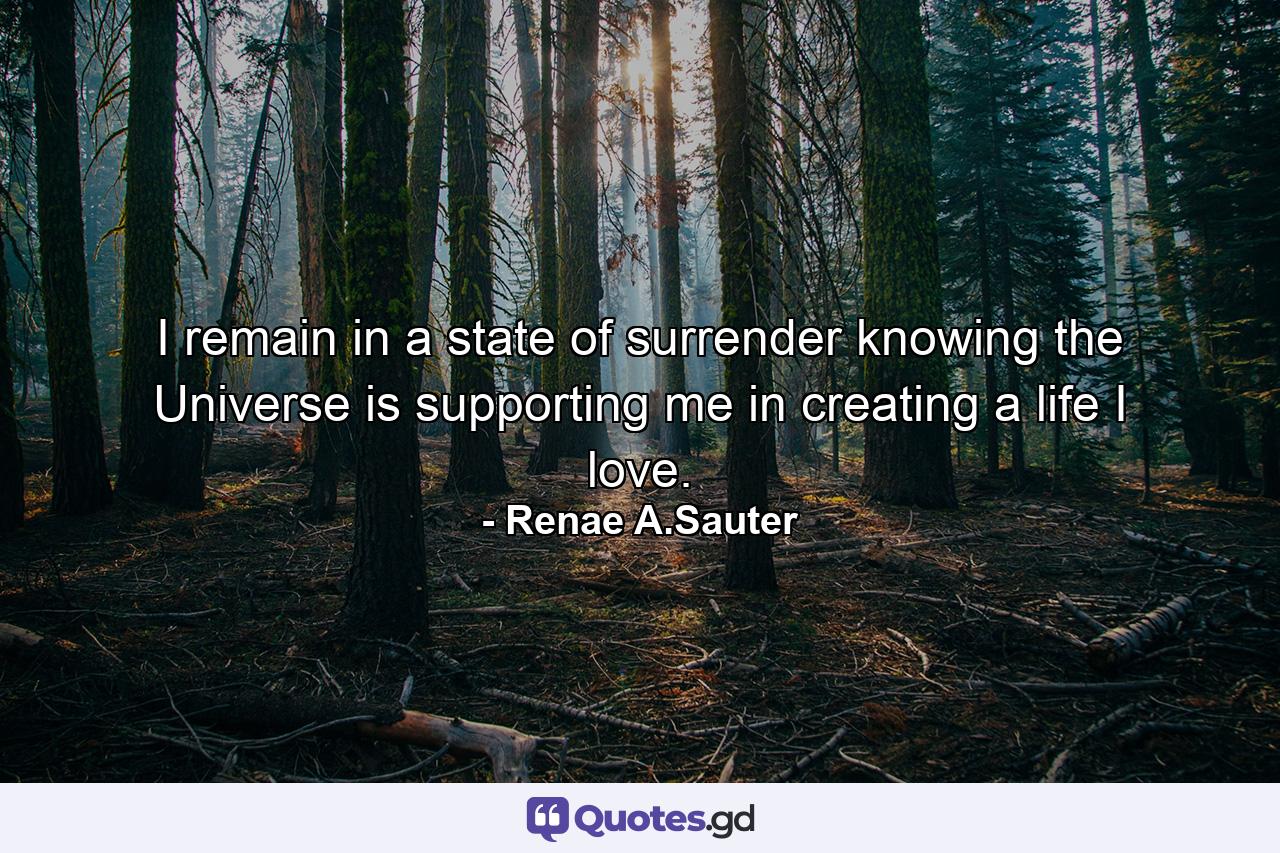 I remain in a state of surrender knowing the Universe is supporting me in creating a life I love. - Quote by Renae A.Sauter