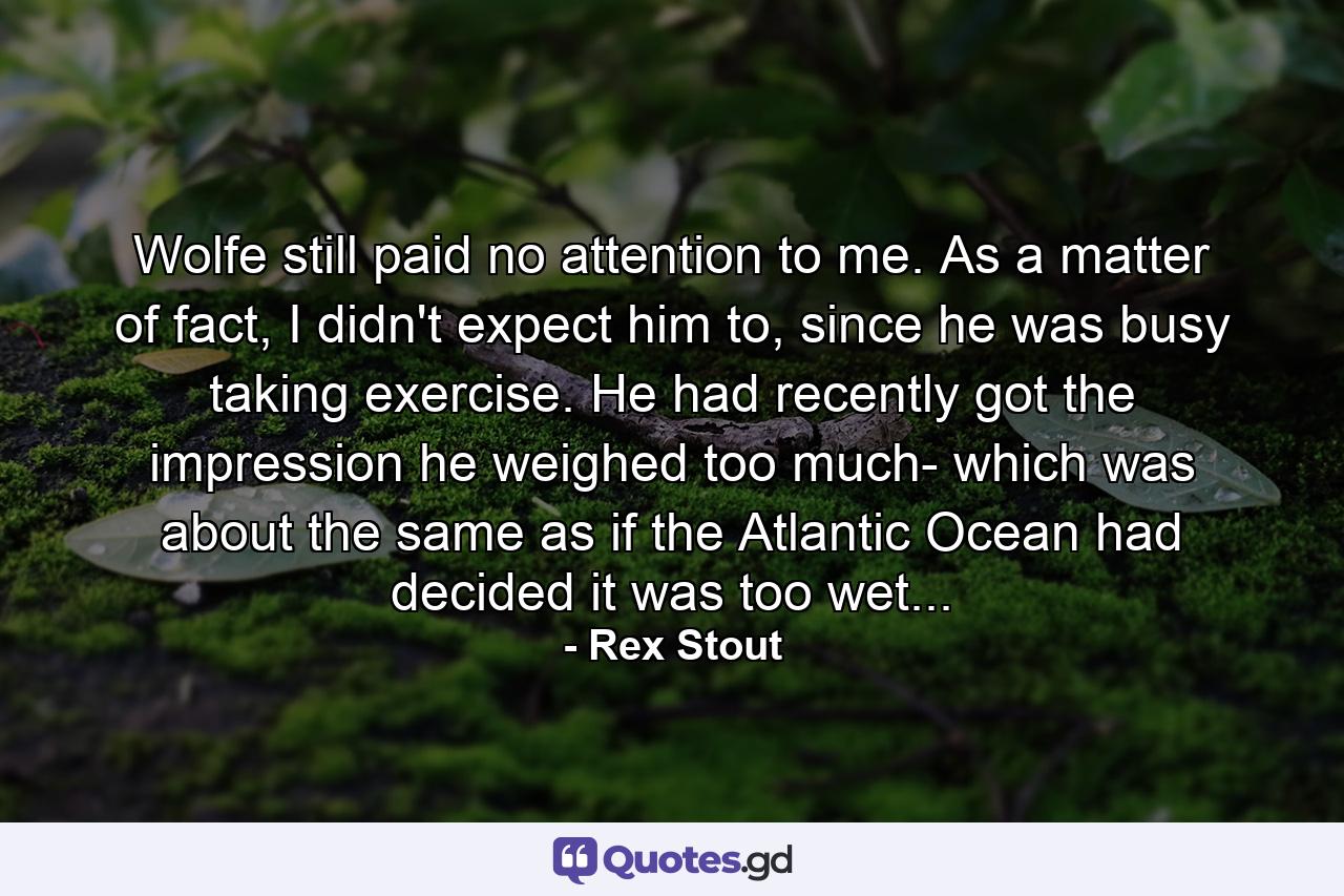 Wolfe still paid no attention to me. As a matter of fact, I didn't expect him to, since he was busy taking exercise. He had recently got the impression he weighed too much- which was about the same as if the Atlantic Ocean had decided it was too wet... - Quote by Rex Stout