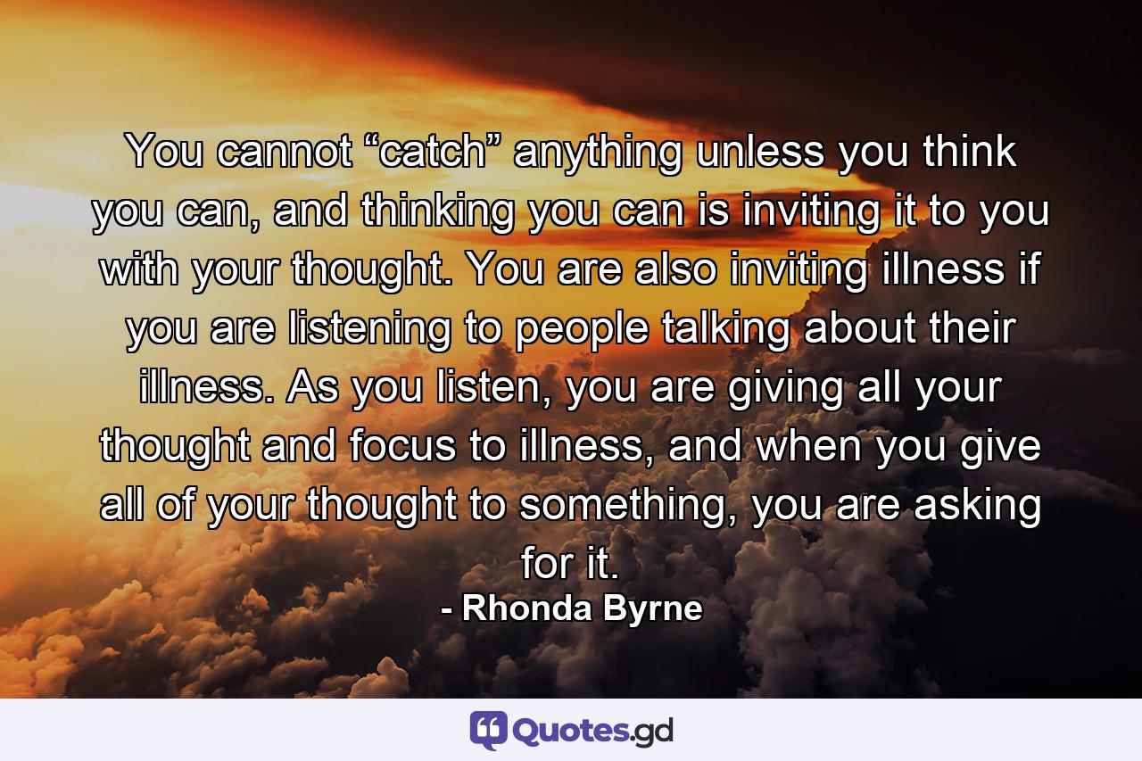 You cannot “catch” anything unless you think you can, and thinking you can is inviting it to you with your thought. You are also inviting illness if you are listening to people talking about their illness. As you listen, you are giving all your thought and focus to illness, and when you give all of your thought to something, you are asking for it. - Quote by Rhonda Byrne