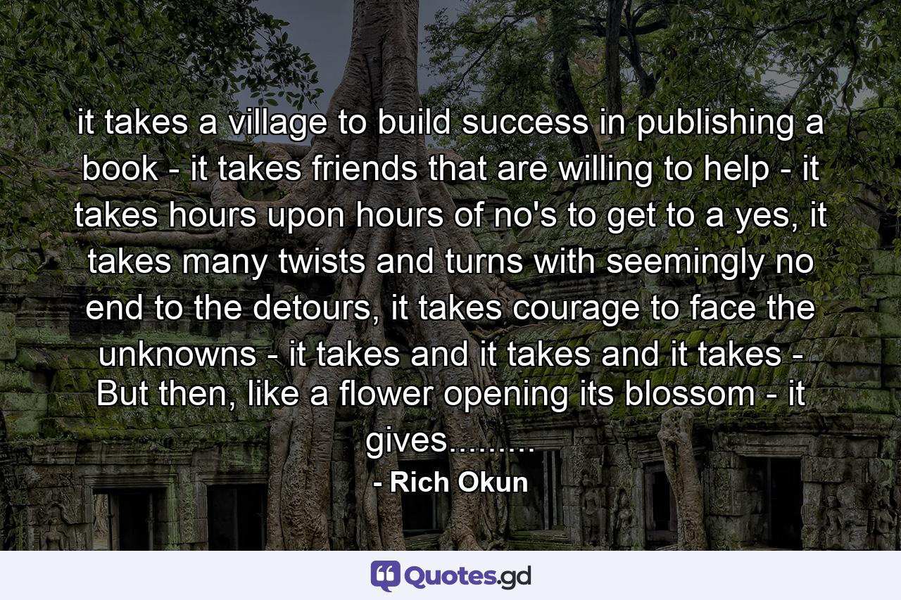 it takes a village to build success in publishing a book - it takes friends that are willing to help - it takes hours upon hours of no's to get to a yes, it takes many twists and turns with seemingly no end to the detours, it takes courage to face the unknowns - it takes and it takes and it takes - But then, like a flower opening its blossom - it gives......... - Quote by Rich Okun