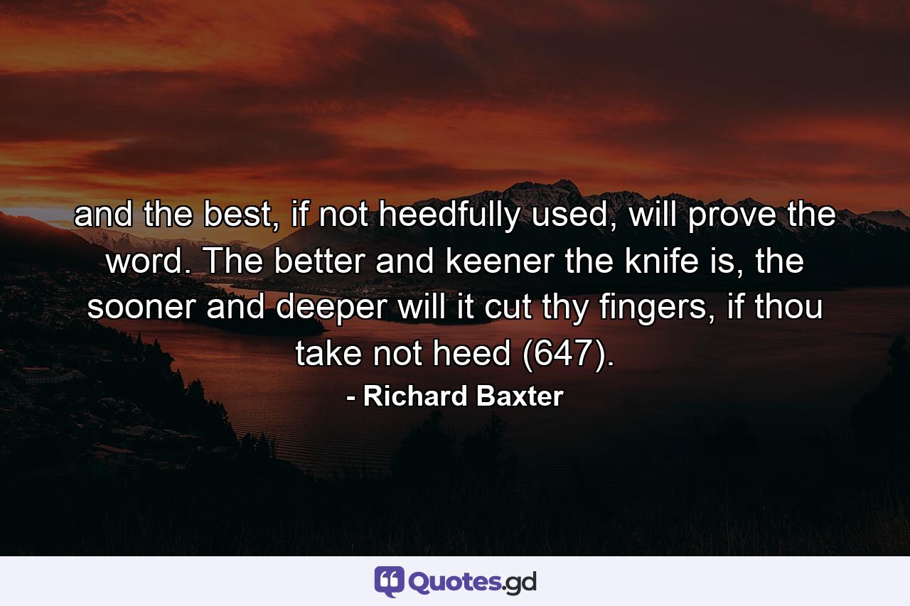 and the best, if not heedfully used, will prove the word. The better and keener the knife is, the sooner and deeper will it cut thy fingers, if thou take not heed (647). - Quote by Richard Baxter