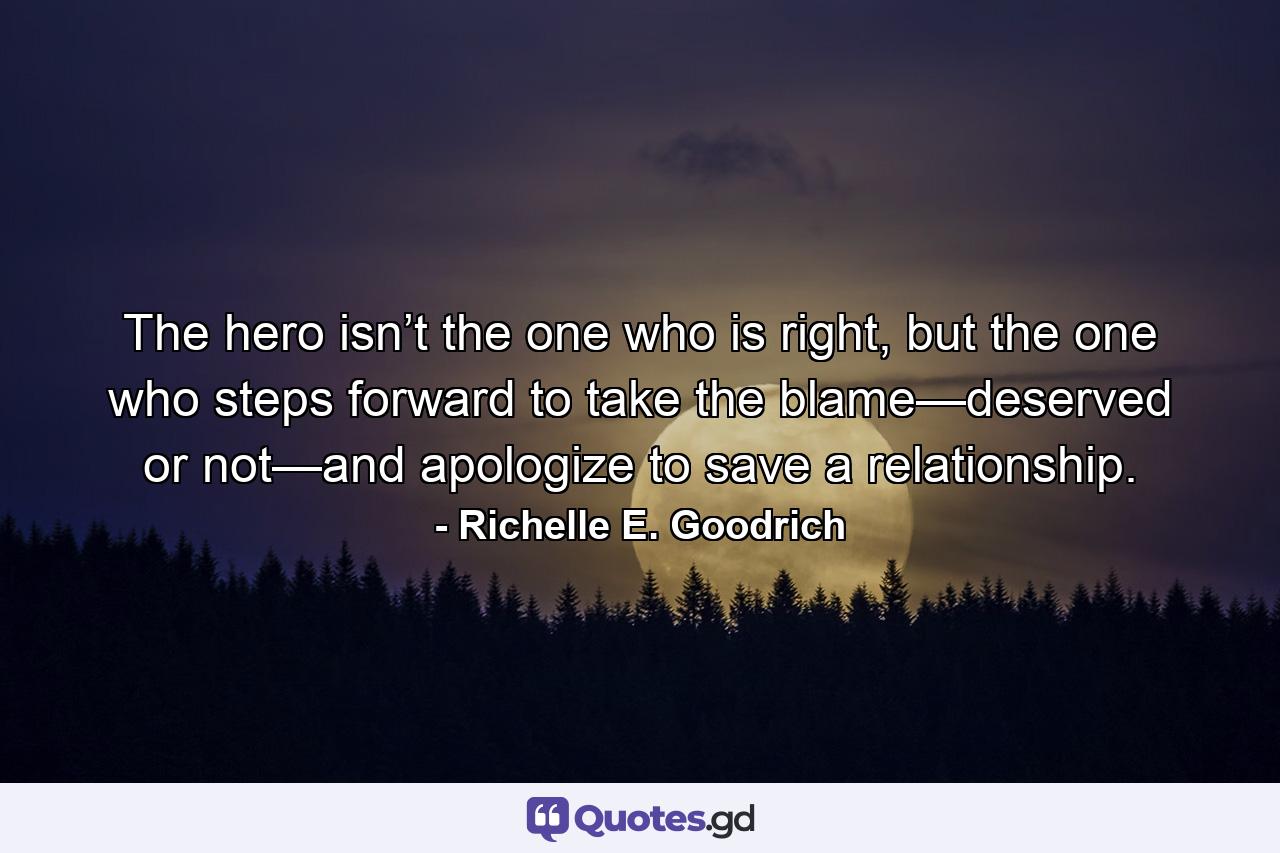 The hero isn’t the one who is right, but the one who steps forward to take the blame—deserved or not—and apologize to save a relationship. - Quote by Richelle E. Goodrich