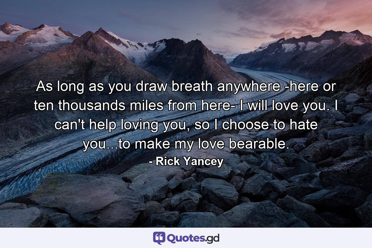 As long as you draw breath anywhere -here or ten thousands miles from here- I will love you. I can't help loving you, so I choose to hate you...to make my love bearable. - Quote by Rick Yancey