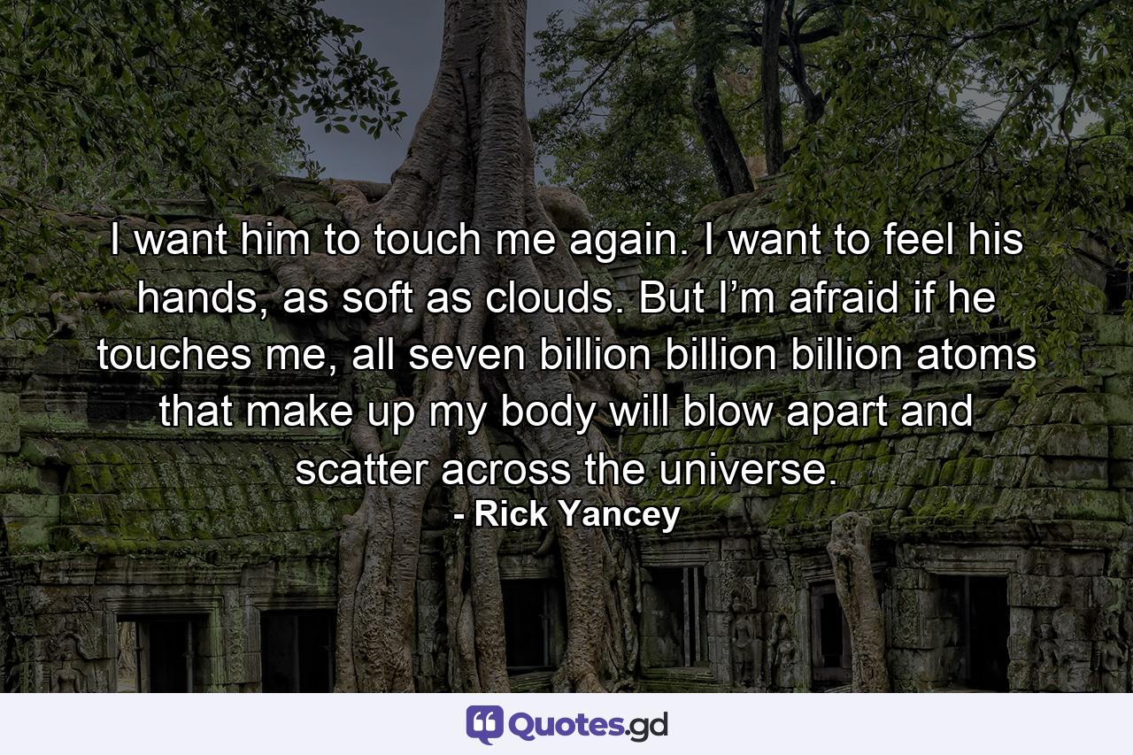 I want him to touch me again. I want to feel his hands, as soft as clouds. But I’m afraid if he touches me, all seven billion billion billion atoms that make up my body will blow apart and scatter across the universe. - Quote by Rick Yancey