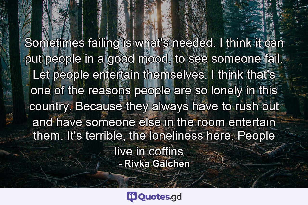 Sometimes failing is what's needed. I think it can put people in a good mood, to see someone fail. Let people entertain themselves. I think that's one of the reasons people are so lonely in this country. Because they always have to rush out and have someone else in the room entertain them. It's terrible, the loneliness here. People live in coffins... - Quote by Rivka Galchen