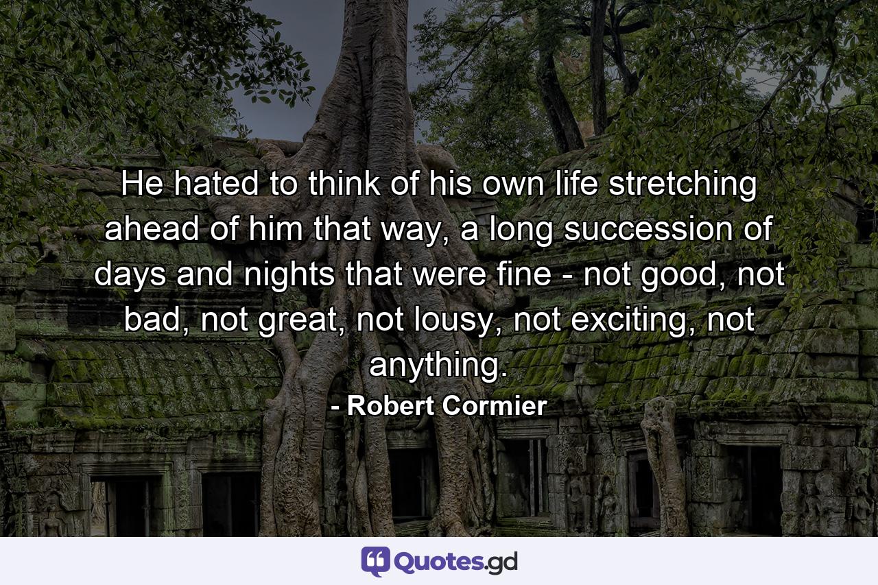 He hated to think of his own life stretching ahead of him that way, a long succession of days and nights that were fine - not good, not bad, not great, not lousy, not exciting, not anything. - Quote by Robert Cormier