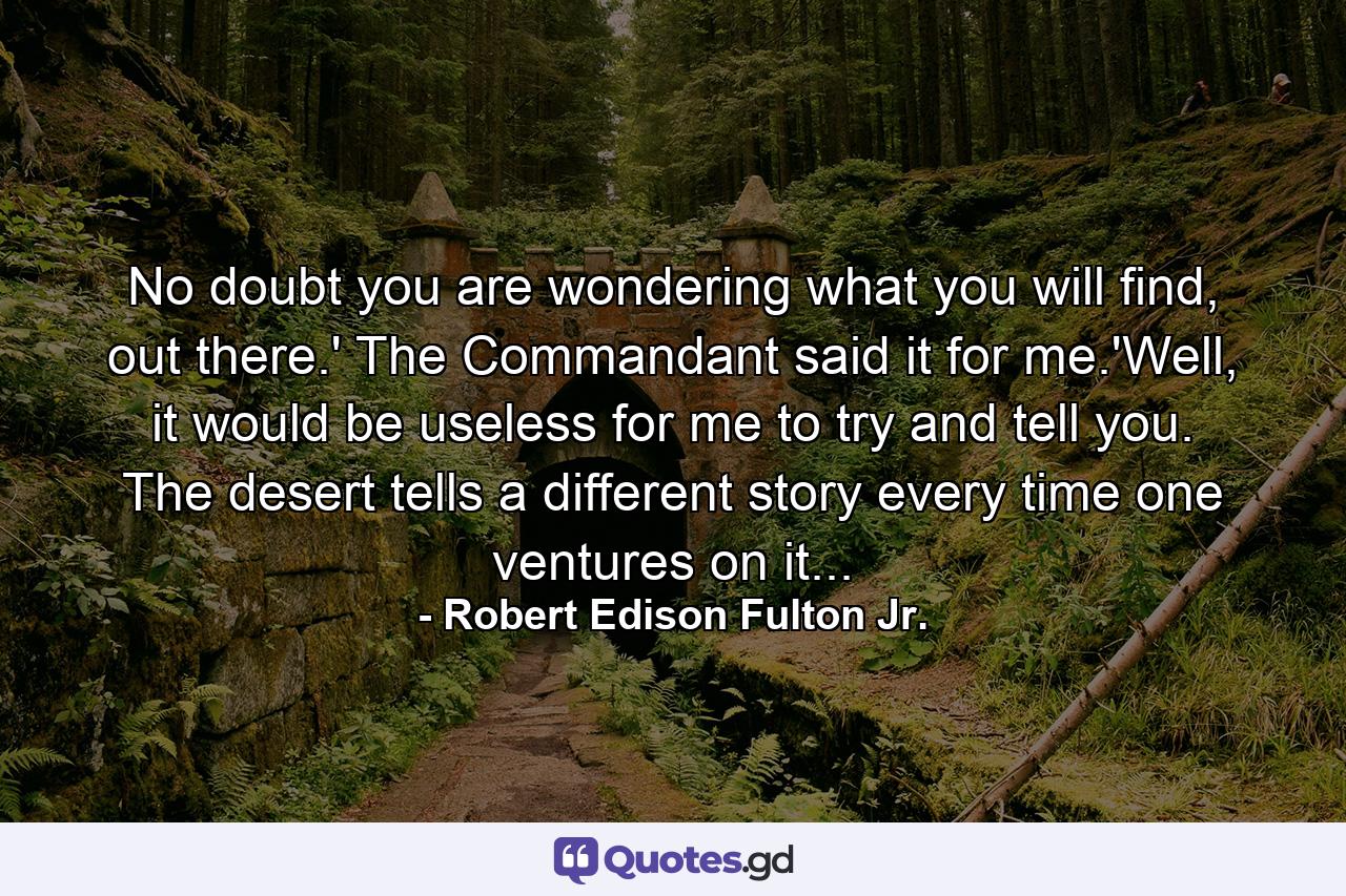 No doubt you are wondering what you will find, out there.' The Commandant said it for me.'Well, it would be useless for me to try and tell you. The desert tells a different story every time one ventures on it... - Quote by Robert Edison Fulton Jr.