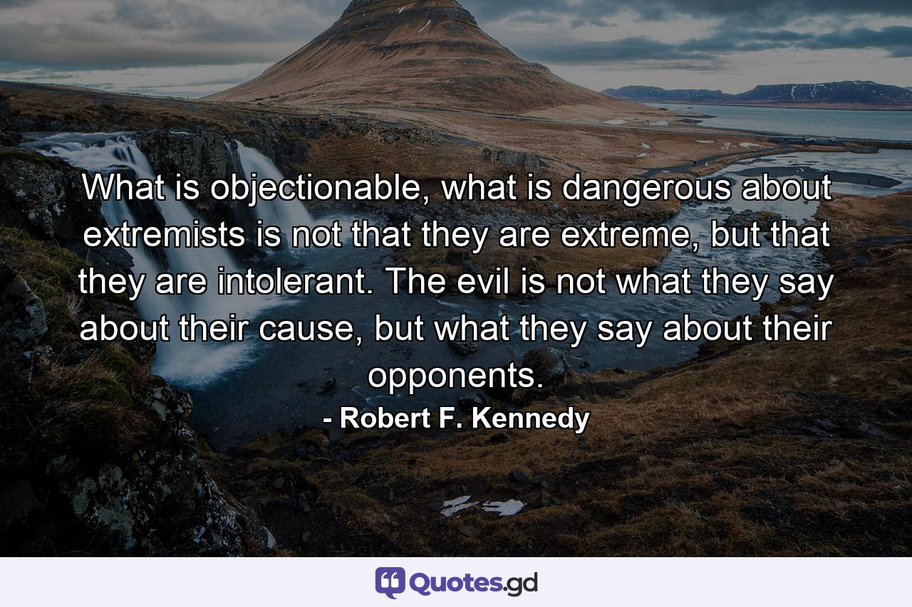 What is objectionable, what is dangerous about extremists is not that they are extreme, but that they are intolerant. The evil is not what they say about their cause, but what they say about their opponents. - Quote by Robert F. Kennedy