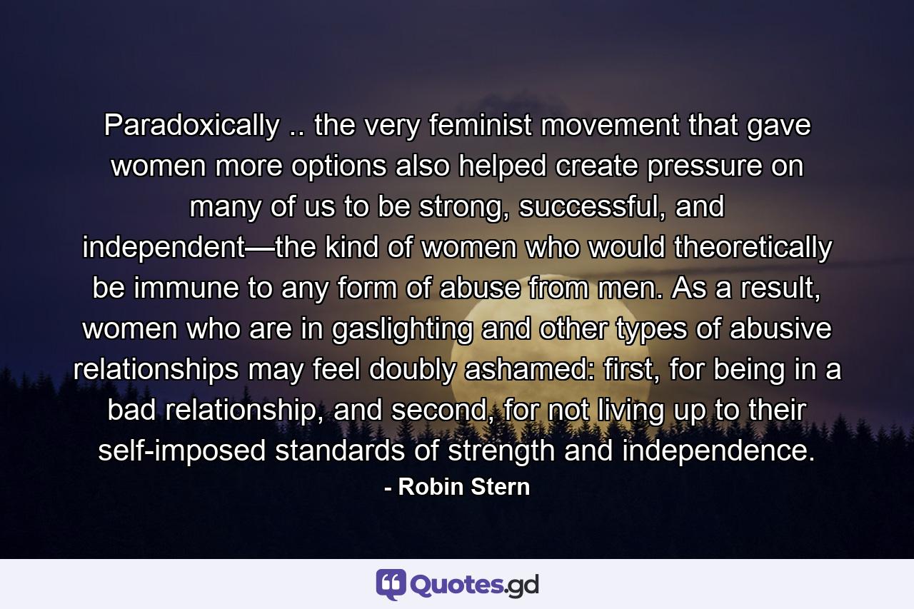 Paradoxically .. the very feminist movement that gave women more options also helped create pressure on many of us to be strong, successful, and independent—the kind of women who would theoretically be immune to any form of abuse from men. As a result, women who are in gaslighting and other types of abusive relationships may feel doubly ashamed: first, for being in a bad relationship, and second, for not living up to their self-imposed standards of strength and independence. - Quote by Robin Stern